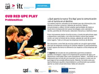 OVB RED UPE PLAY
Problemáticas      ‣ Qué aporta la nueva ‘Era App’ para la comunicación
                   con el turista en el destino
                   Los medios internos utilizados en los hoteles para dar información a los
                   clientes se limitan a pizarras, tablones de anuncios, folletos
                   convencionales y vídeos. Existen amplias oportunidades de mejora a
                   través de la incorporación de nuevas tecnologías como calendarios
                   táctiles, plantillas de información, televisión interactiva o telefonía móvil.
                          
                   Estos instrumentos darían al turista acceso, a través de aplicaciones apps
                   y dispositivos conectados, a los sitios de interés cultural que pueden
                   visitar, así como la historia de los mismos, además de rutas de acceso a
                   estos lugares. Todo un reto para las empresas turísticas de destino.

                   Dar soluciones a esta falta de recursos podría ser una gran oportunidad
                   para que las empresas turísticas en Canarias mejoren su posicionamiento,
                   y sean capaces de marcar la diferencia con respecto a otras empresas del
                   sector.
                         
                   El objetivo del estudio de esta problemática permitirá establecer
                   posibles estrategias a seguir en la implantación paulatina de apps y en
                   dispositivos conectados tales como smartphone, tablets…, haciendo ver al
                   empresario que se trata de una inversión y no un gasto, y como una vía
                   para lograr la tan ansiada diferenciación. Además, se revela como una
                   oportunidad para aquellos emprendedores o profesionales que puedan
                   aportar su visión actual ante estas ‘tablas de salvación’.
 