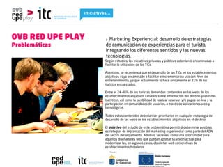 OVB RED UPE PLAY   ‣ Marketing Experiencial: desarrollo de estrategias
Problemáticas      de comunicación de experiencias para el turista,
                   integrando los diferentes sentidos y las nuevas
                   tecnologías.
                   Según estudios, las iniciativas privadas y públicas deberían ir encaminadas a
                   facilitar la utilización de las TICs.

                   Asimismo, se recomienda que el desarrollo de las TICs en los establecimientos
                   alojativos vaya encaminado a facilitar e incrementar su uso con ﬁnes de
                   entretenimiento, ya que actualmente lo hace únicamente el 31% de los
                   turistas encuestados.

                   Entre el 24-46% de los turistas demandan contenidos en las webs de los
                   establecimientos alojativos canarios sobre información del destino y las rutas
                   turísticas, así como la posibilidad de realizar reservas y/o pagos on-line y la
                   participación en comunidades de usuarios, a través de aplicaciones web y
                   tecnológicas.

                   Todos estos contenidos deberían ser prioritarios en cualquier estrategia de
                   desarrollo de las webs de los establecimientos alojativos en el destino.

                   El objetivo del estudio de esta problemática permitirá determinar posibles
                   estrategias de implantación del marketing experiencial como parte del ADN
                   del sector del alojamiento. Además, se revela como una oportunidad para
                   aquellos diseñadores web que puedan aportar su visión actual para
                   modernizar las, en algunos casos, obsoletas web corporativas de
                   establecimientos hoteleros
 