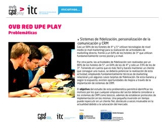 OVB RED UPE PLAY
Problemáticas
                   ‣ Sistemas de ﬁdelización, personalización de la
                   comunicación y CRM
                   Casi un 90% de los hoteles de 4* y 5* utilizan tecnologías de nivel
                   medio (e-mail marketing) para la realización de actividades de
                   marketing directo, frente a un 64% de los hoteles de 3* que utilizan
                   fundamentalmente correo postal y e-mail.

                   Por otra parte, las actividades de ﬁdelización son realizadas por un
                   80% de los hoteles de 5*, un 64% de los de 4* y sólo un 33% de los de
                   3*. Teniendo en cuenta que es más fácil y barato mantener un cliente
                   que conseguir uno nuevo, se debería potenciar la realización de esta
                   actividad, empleando fundamentalmente técnicas de marketing
                   relacional y en algunos casos tarjetas de ﬁdelización. De esta manera, y
                   según lo expuesto, existen oportunidades de mejora a través de la
                   implantación de sistemas de CRM.

                   El objetivo del estudio de esta problemática permitirá identiﬁcar los
                   motivos por los que cualquier empresa del sector debería considerar a
                   los sistemas de CRM como básicos, además de establecer protocolos de
                   implementación en las mismas. Una pequeña inversión en tiempo
                   puede repercutir en un cliente ﬁel, obstáculo a veces insalvable en la
                   actualidad debido a la saturación del mercado.
 