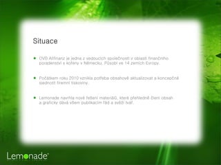Situace
 OVB Allfinanz je jedna z vedoucch spole?nost v oblasti finan?nho
poradenstv s ko?eny v Nmecku. P?sob ve 14 zemch Evropy.
 Po?tkem roku 2010 vznikla pot?eba obsahov aktualizovat a koncep?n
sjednotit firemn tiskoviny.
 Lemonade navrhla nov ?e?en materil?, kter p?ehledn ?len obsah
a graficky dv v?em publikacm ?d a sv? tv?.
 