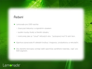 ?e?en
 Lemonade pro OVB navrhla:
- ?tvercov tiskoviny s originlnm v?sekem
- systm tvorby titulk? a ?lenn obsahu
- nov prvky jako je cloud kl?ov?ch slov, postupov? kruh?i srii ikon.
 Agentura zpracovala t?i zkladn bro?ury: imagovou, produktovou a rekruta?n.
 Dle stejnho konceptu vznikaj dal? specificky zam?en materily, nap?. pro
B2B segment.
 