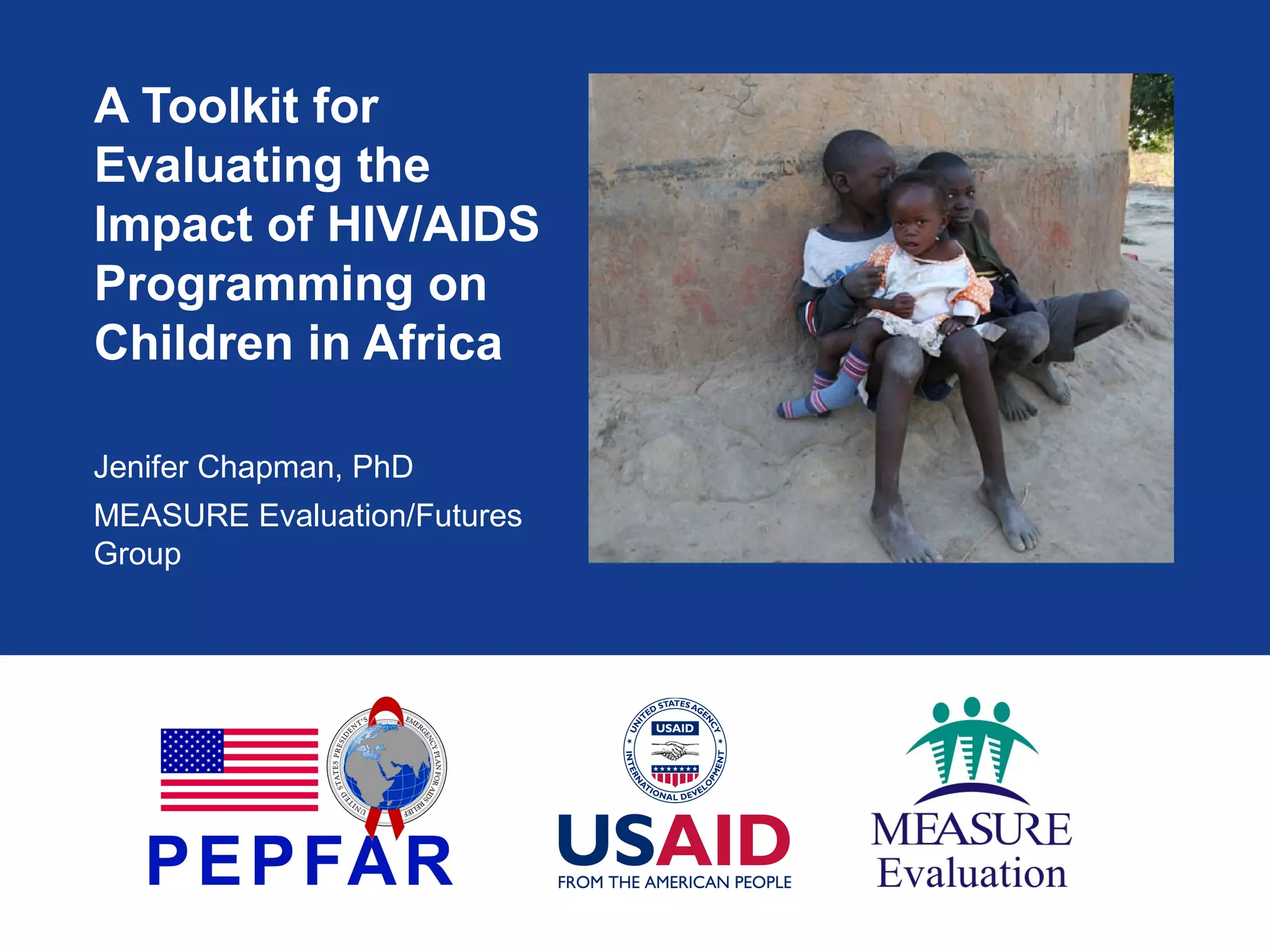 A Toolkit for
Evaluating the
Impact of HIV/AIDS
Programming on
Children in Africa
Jenifer Chapman, PhD
MEASURE Evaluation/Futures
Group

 