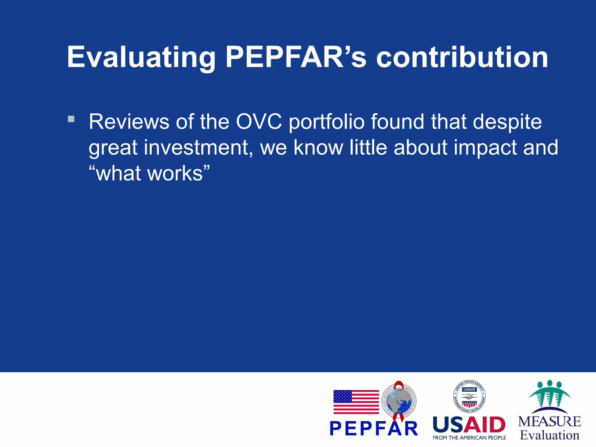 Evaluating PEPFAR’s contribution
 Reviews of the OVC portfolio found that despite
great investment, we know little about impact and
“what works”

 