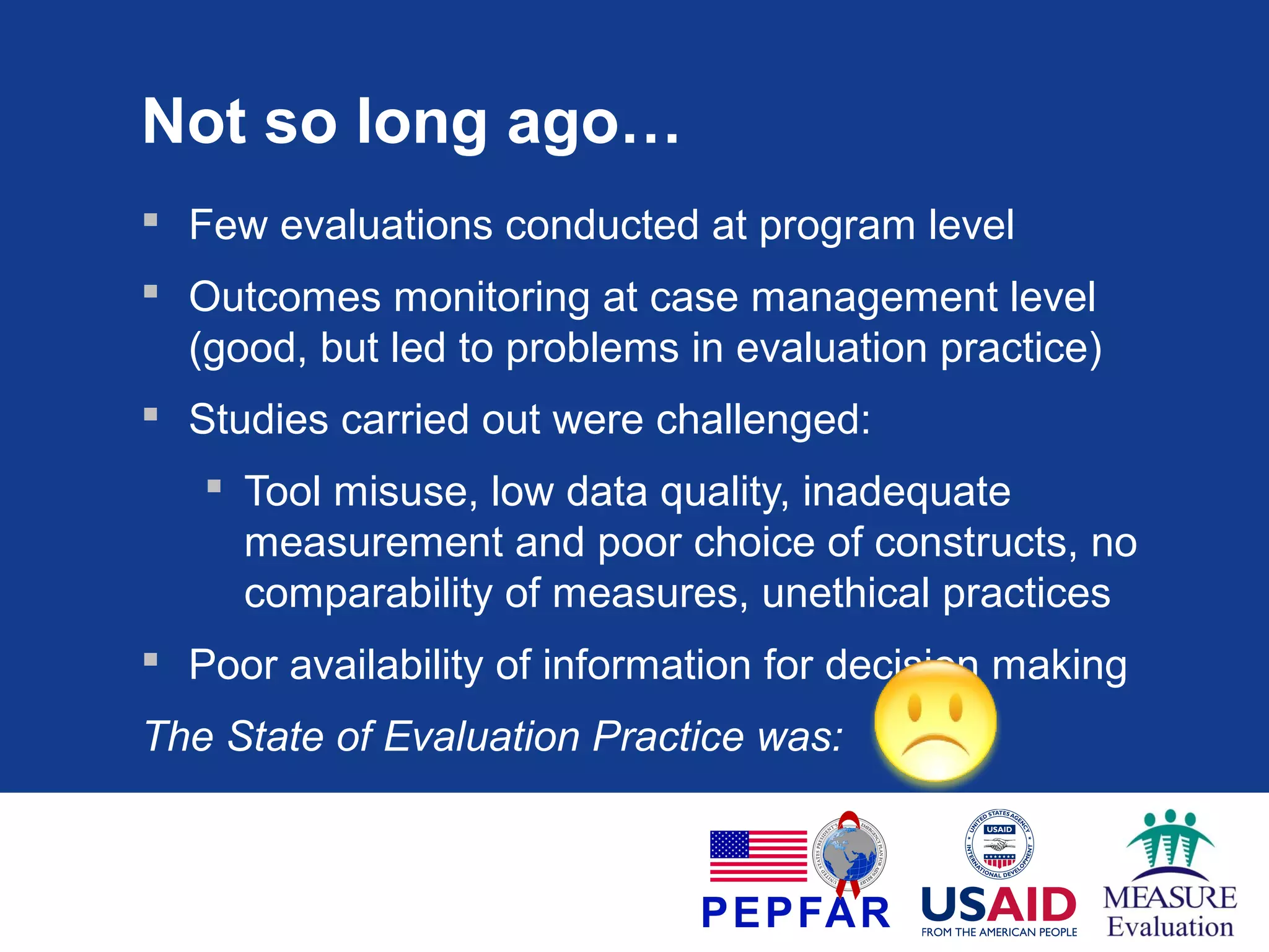 Not so long ago…
 Few evaluations conducted at program level
 Outcomes monitoring at case management level
(good, but led to problems in evaluation practice)
 Studies carried out were challenged:
 Tool misuse, low data quality, inadequate
measurement and poor choice of constructs, no
comparability of measures, unethical practices
 Poor availability of information for decision making
The State of Evaluation Practice was:

 