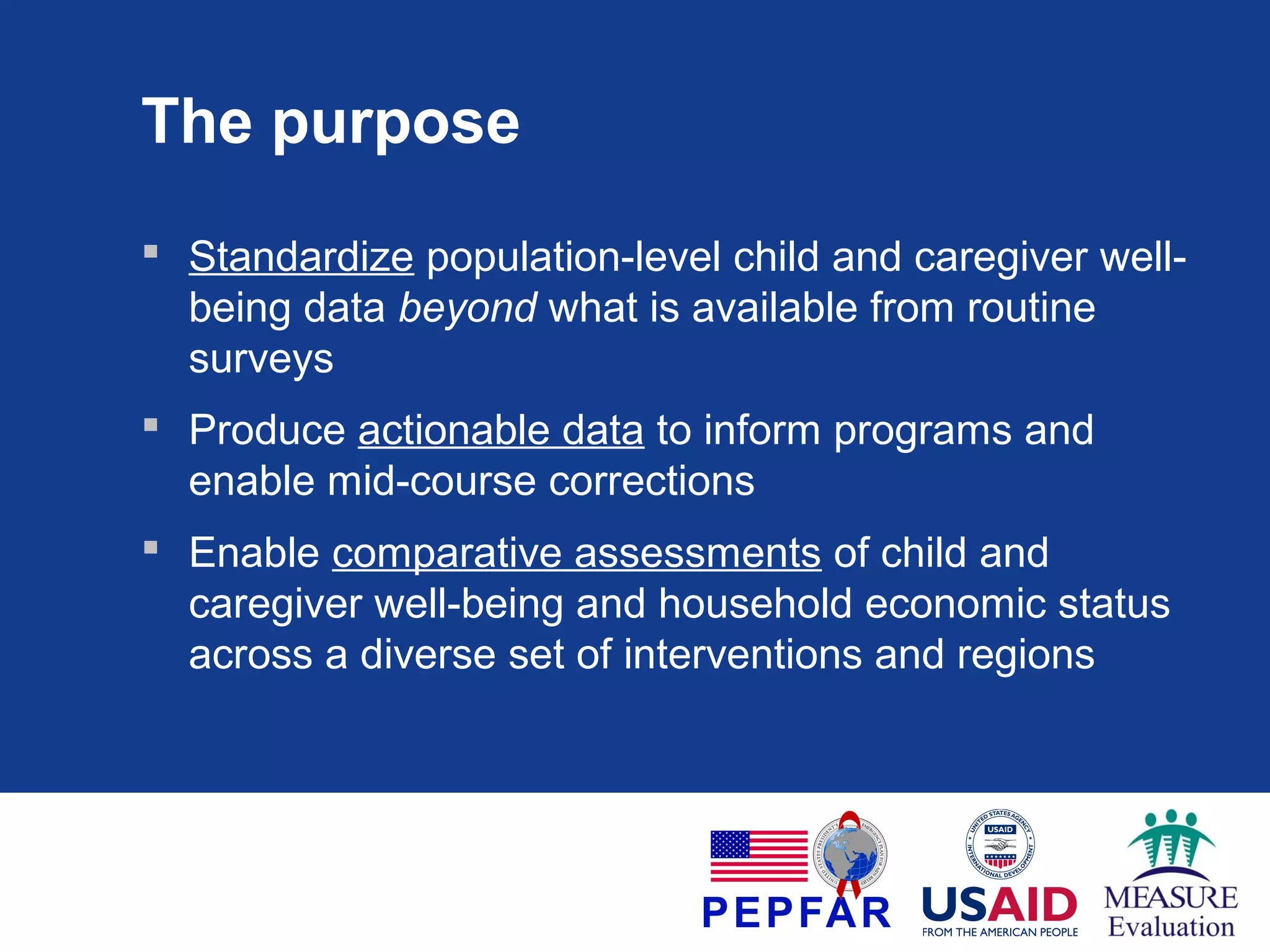 The purpose
 Standardize population-level child and caregiver wellbeing data beyond what is available from routine
surveys
 Produce actionable data to inform programs and
enable mid-course corrections
 Enable comparative assessments of child and
caregiver well-being and household economic status
across a diverse set of interventions and regions

 