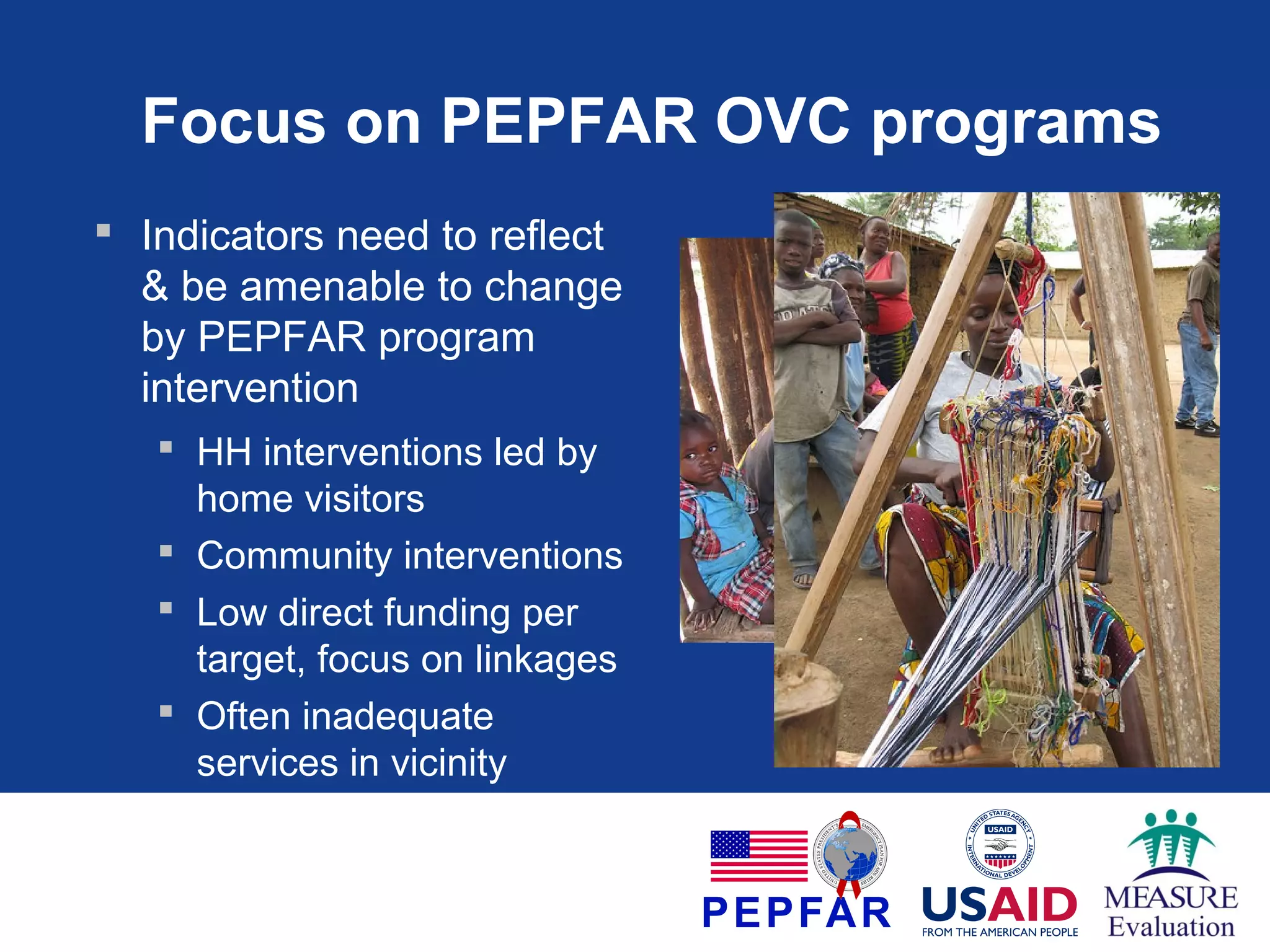 Focus on PEPFAR OVC programs
 Indicators need to reflect
& be amenable to change
by PEPFAR program
intervention
 HH interventions led by
home visitors
 Community interventions
 Low direct funding per
target, focus on linkages
 Often inadequate
services in vicinity

 