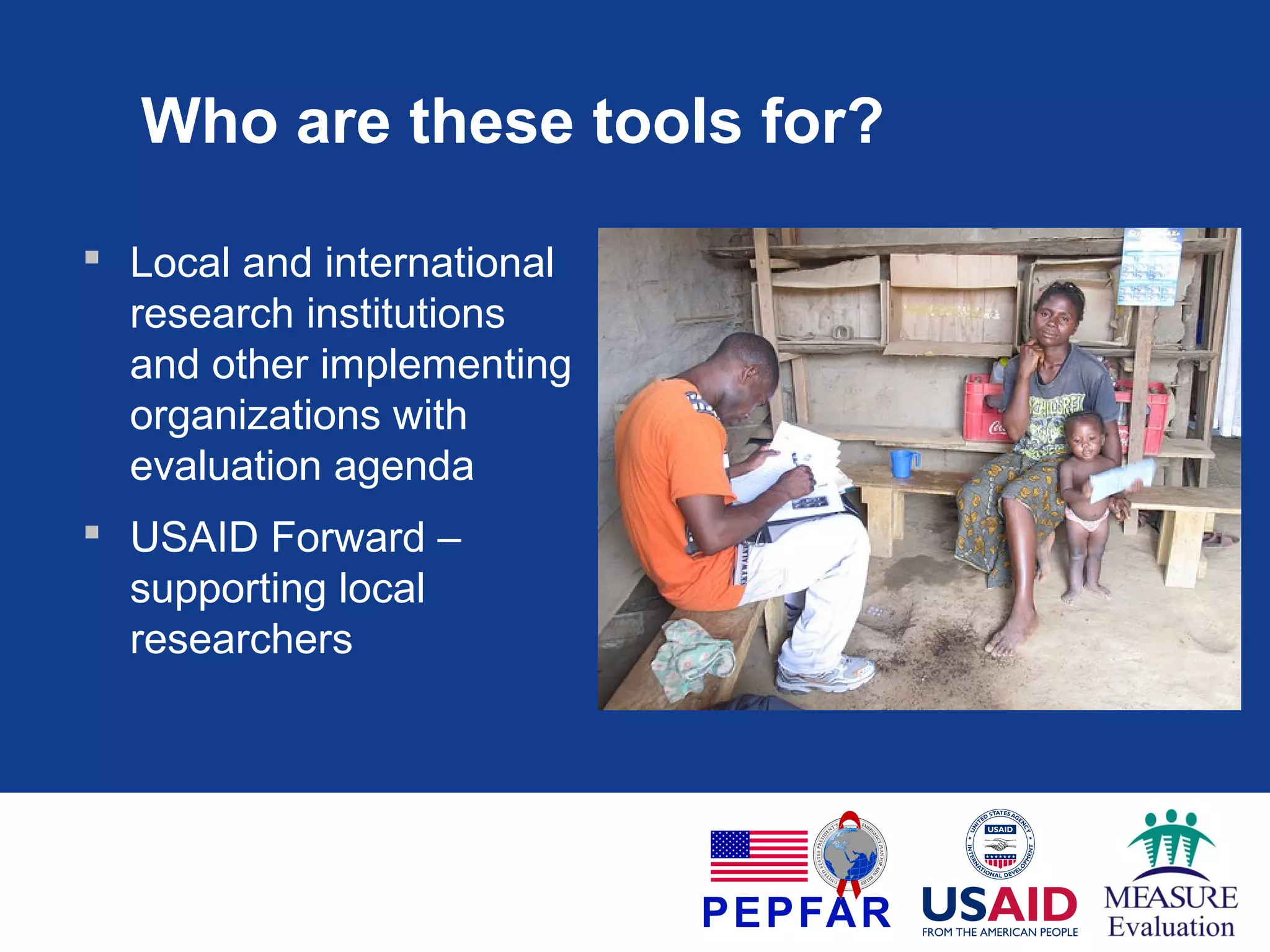 Who are these tools for?
 Local and international
research institutions
and other implementing
organizations with
evaluation agenda
 USAID Forward –
supporting local
researchers

 