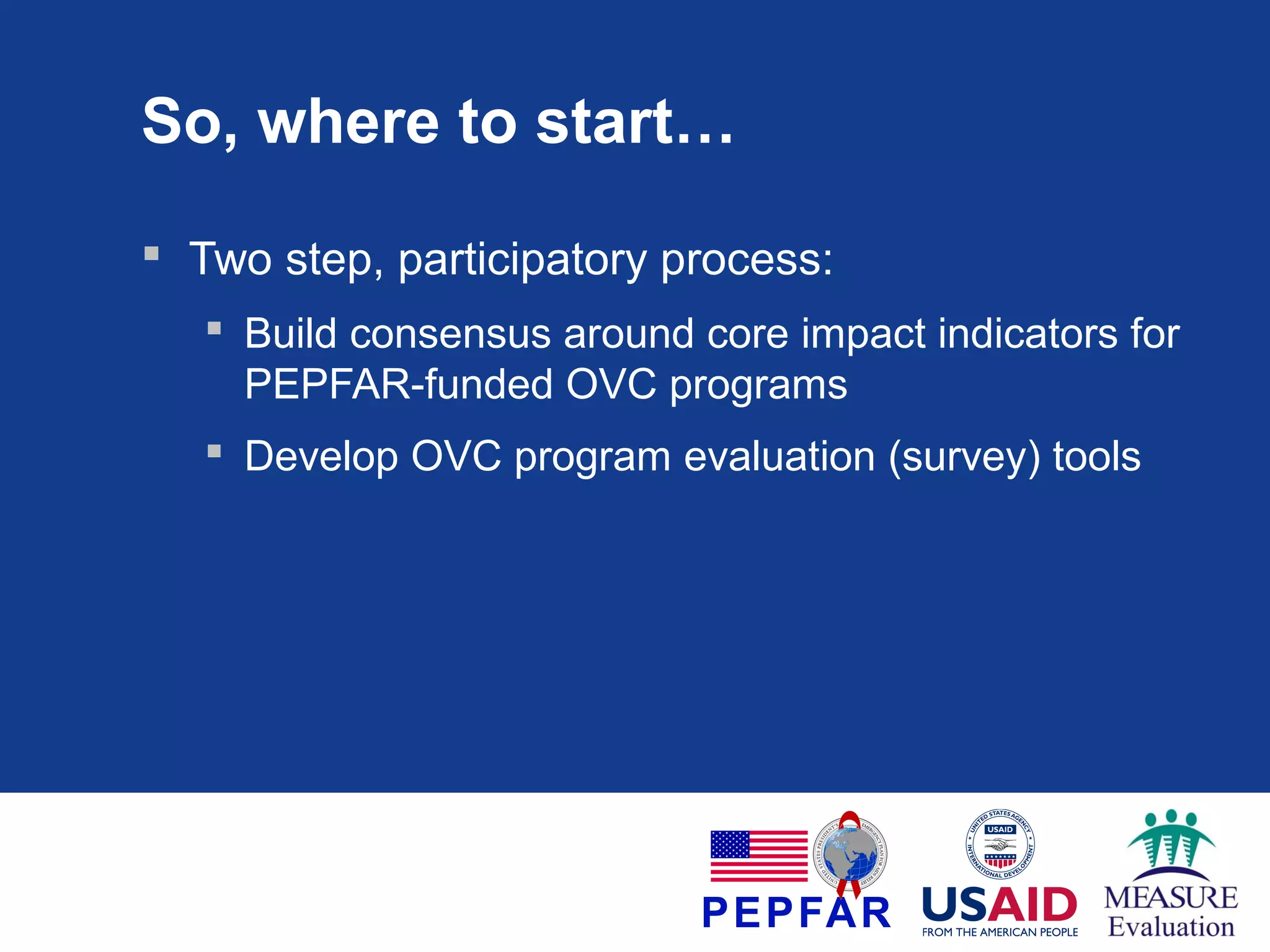 So, where to start…
 Two step, participatory process:
 Build consensus around core impact indicators for
PEPFAR-funded OVC programs
 Develop OVC program evaluation (survey) tools

 
