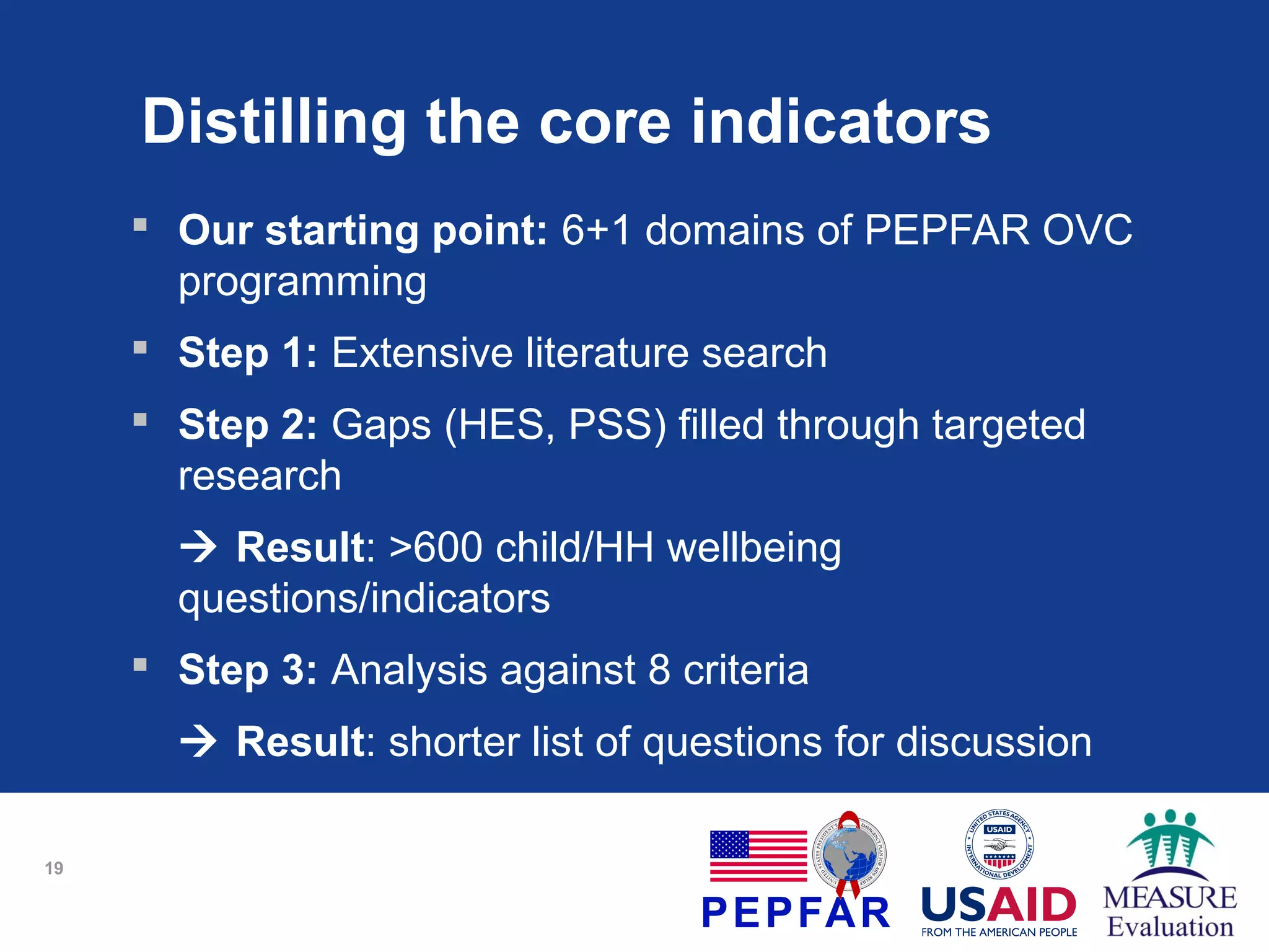 Distilling the core indicators
 Our starting point: 6+1 domains of PEPFAR OVC
programming
 Step 1: Extensive literature search
 Step 2: Gaps (HES, PSS) filled through targeted
research
 Result: >600 child/HH wellbeing
questions/indicators
 Step 3: Analysis against 8 criteria
 Result: shorter list of questions for discussion
19

 