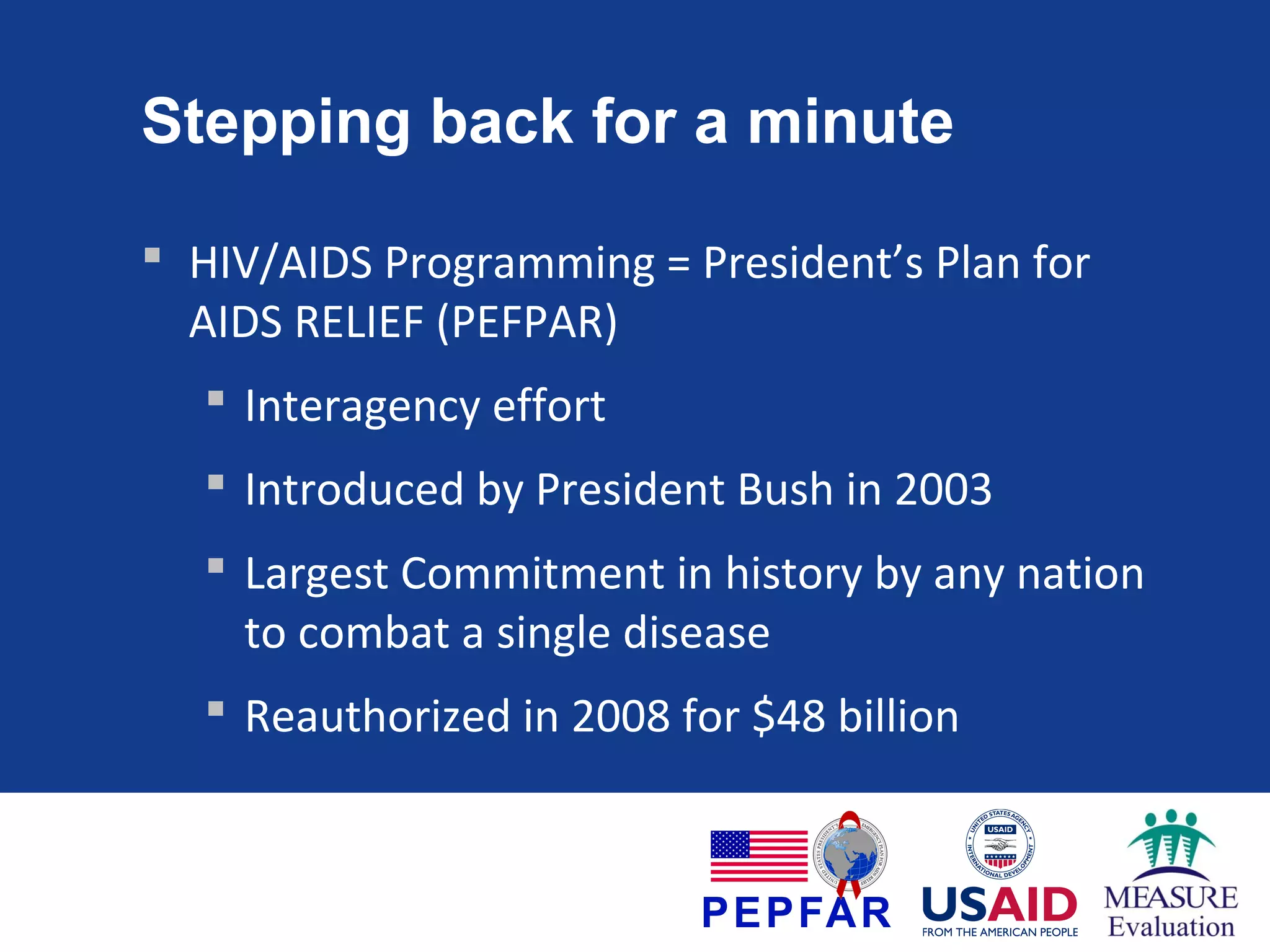 Stepping back for a minute
 HIV/AIDS Programming = President’s Plan for
AIDS RELIEF (PEFPAR)
 Interagency effort
 Introduced by President Bush in 2003
 Largest Commitment in history by any nation
to combat a single disease
 Reauthorized in 2008 for $48 billion

 