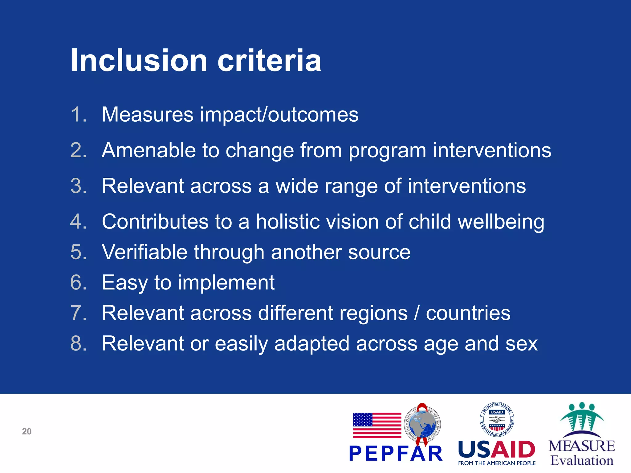 Inclusion criteria
1. Measures impact/outcomes
2. Amenable to change from program interventions
3. Relevant across a wide range of interventions
4.
5.
6.
7.
8.

20

Contributes to a holistic vision of child wellbeing
Verifiable through another source
Easy to implement
Relevant across different regions / countries
Relevant or easily adapted across age and sex

 