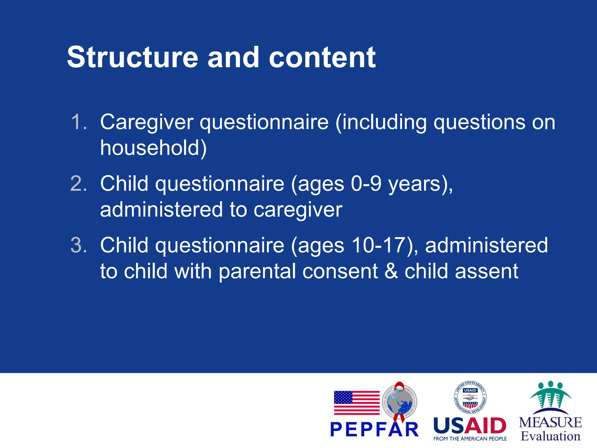 Structure and content
1. Caregiver questionnaire (including questions on
household)
2. Child questionnaire (ages 0-9 years),
administered to caregiver
3. Child questionnaire (ages 10-17), administered
to child with parental consent & child assent

 