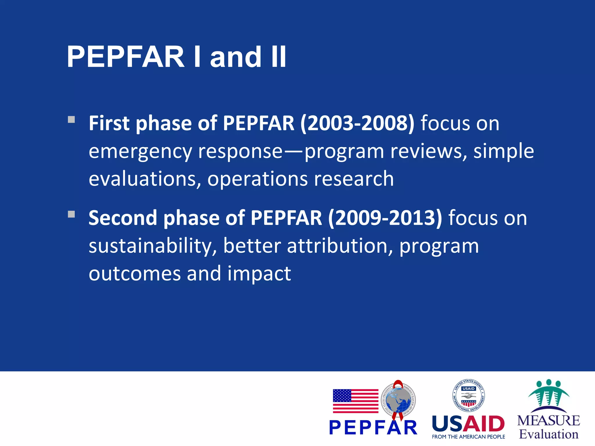 PEPFAR I and II
 First phase of PEPFAR (2003-2008) focus on
emergency response—program reviews, simple
evaluations, operations research
 Second phase of PEPFAR (2009-2013) focus on
sustainability, better attribution, program
outcomes and impact

 