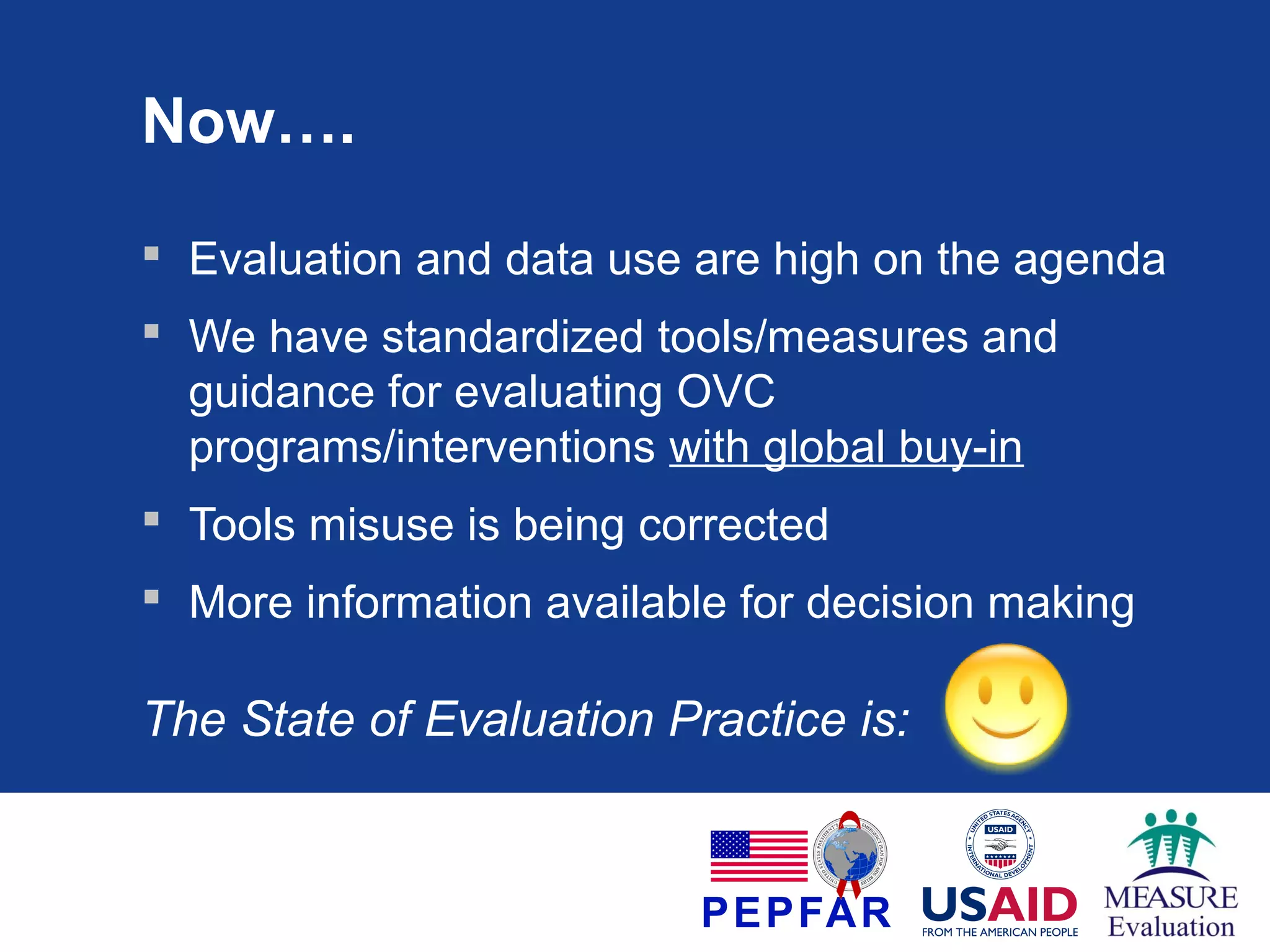 Now….
 Evaluation and data use are high on the agenda
 We have standardized tools/measures and
guidance for evaluating OVC
programs/interventions with global buy-in
 Tools misuse is being corrected
 More information available for decision making

The State of Evaluation Practice is:

 