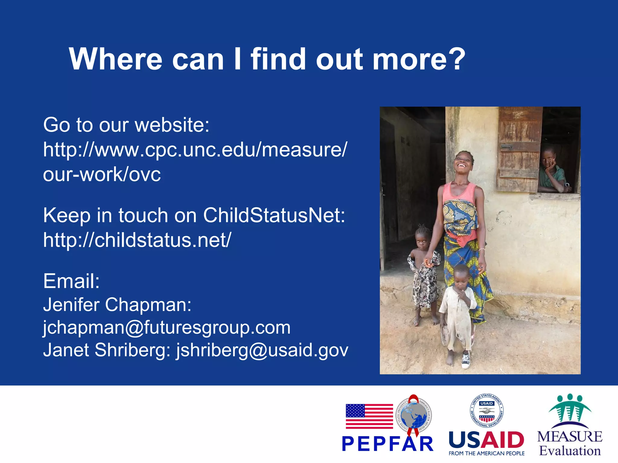 Where can I find out more?
Go to our website:
http://www.cpc.unc.edu/measure/
our-work/ovc
Keep in touch on ChildStatusNet:
http://childstatus.net/
Email:
Jenifer Chapman:
jchapman@futuresgroup.com
Janet Shriberg: jshriberg@usaid.gov

 