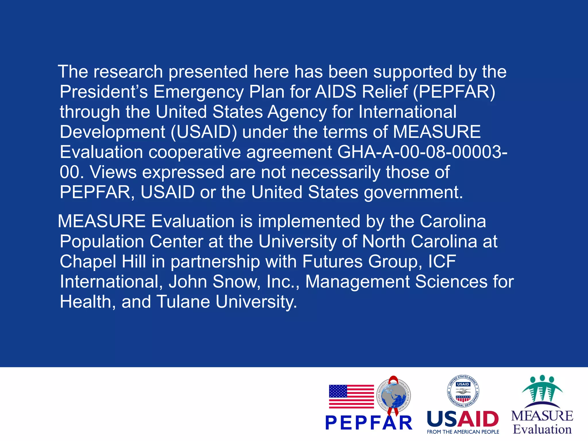 The research presented here has been supported by the
President’s Emergency Plan for AIDS Relief (PEPFAR)
through the United States Agency for International
Development (USAID) under the terms of MEASURE
Evaluation cooperative agreement GHA-A-00-08-0000300. Views expressed are not necessarily those of
PEPFAR, USAID or the United States government.
MEASURE Evaluation is implemented by the Carolina
Population Center at the University of North Carolina at
Chapel Hill in partnership with Futures Group, ICF
International, John Snow, Inc., Management Sciences for
Health, and Tulane University.

 