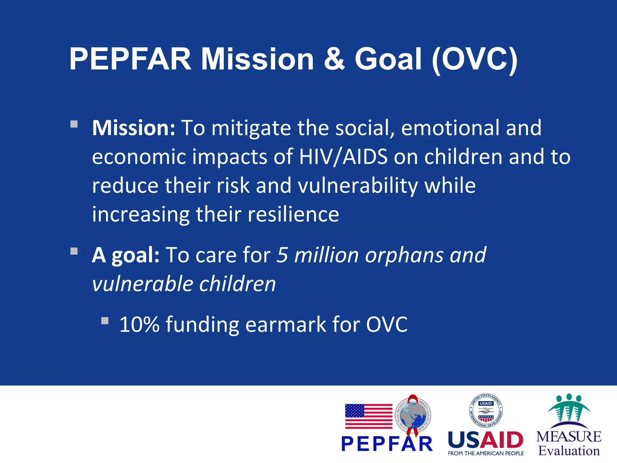 PEPFAR Mission & Goal (OVC)
 Mission: To mitigate the social, emotional and
economic impacts of HIV/AIDS on children and to
reduce their risk and vulnerability while
increasing their resilience
 A goal: To care for 5 million orphans and
vulnerable children
 10% funding earmark for OVC

 