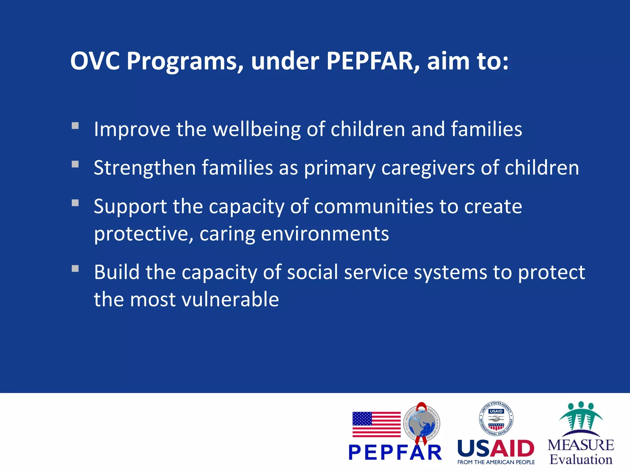 OVC Programs, under PEPFAR, aim to:
 Improve the wellbeing of children and families
 Strengthen families as primary caregivers of children
 Support the capacity of communities to create
protective, caring environments
 Build the capacity of social service systems to protect
the most vulnerable

 
