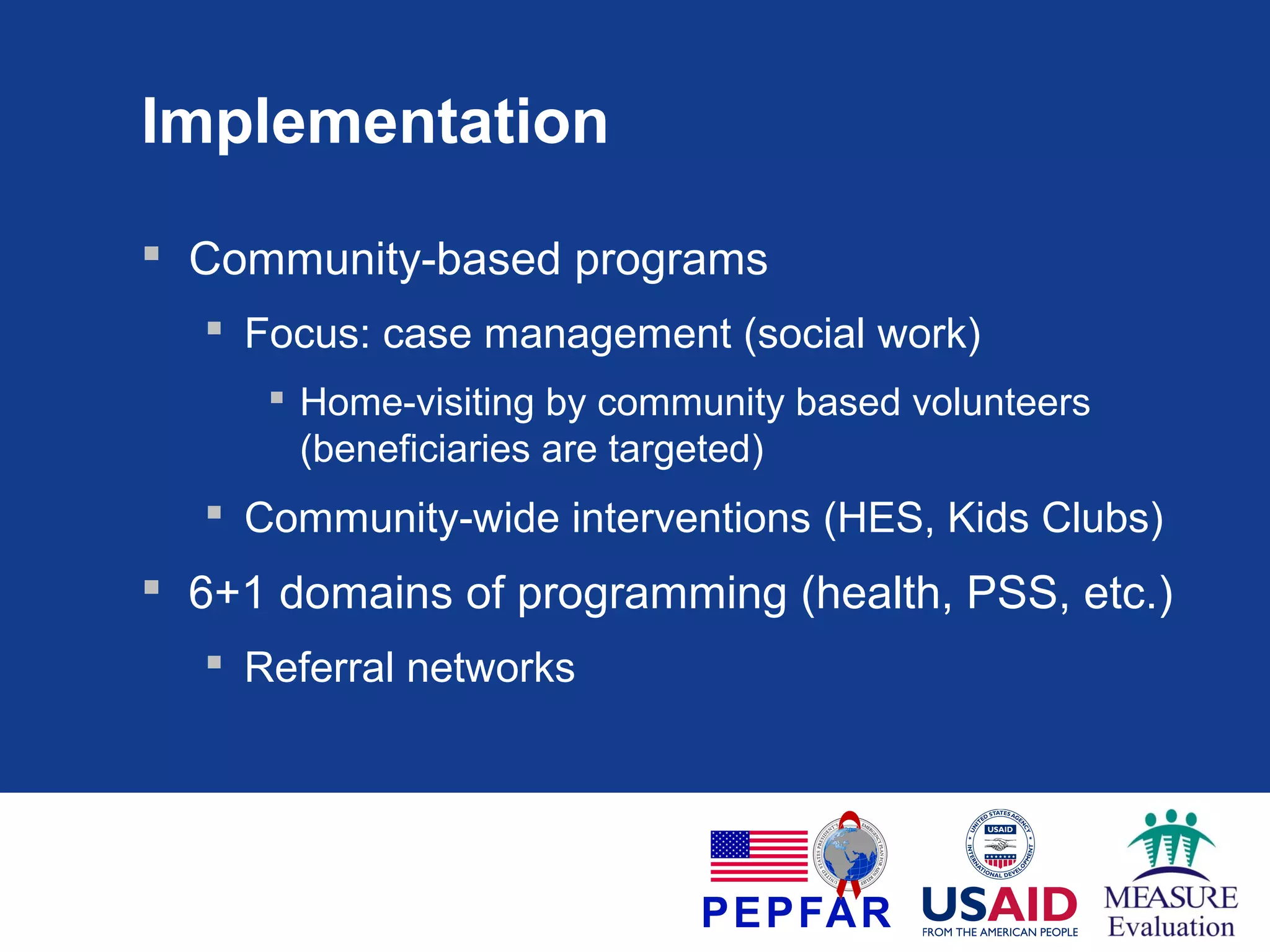 Implementation
 Community-based programs
 Focus: case management (social work)
 Home-visiting by community based volunteers
(beneficiaries are targeted)

 Community-wide interventions (HES, Kids Clubs)

 6+1 domains of programming (health, PSS, etc.)
 Referral networks

 