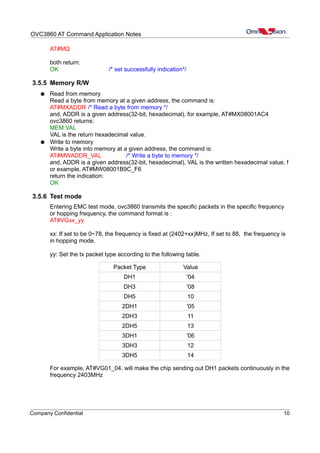 OVC3860 AT Command Application Notes
AT#MQ
both return:
OK /* set successfully indication*/
3.5.5 Memory R/W
● Read from memory
Read a byte from memory at a given address, the command is:
AT#MXADDR /* Read a byte from memory */
and, ADDR is a given address(32-bit, hexadecimal), for example, AT#MX08001AC4
ovc3860 returns:
MEM:VAL
VAL is the return hexadecimal value.
● Write to memory
Write a byte into memory at a given address, the command is:
AT#MWADDR_VAL /* Write a byte to memory */
and, ADDR is a given address(32-bit, hexadecimal), VAL is the written hexadecimal value, f
or example, AT#MW08001B9C_F6
return the indication:
OK
3.5.6 Test mode
Entering EMC test mode, ovc3860 transmits the specific packets in the specific frequency
or hopping frequency, the command format is :
AT#VGxx_yy
xx: If set to be 0~78, the frequency is fixed at (2402+xx)MHz, If set to 88, the frequency is
in hopping mode.
yy: Set the tx packet type according to the following table.
Packet Type Value
DH1 '04
DH3 '08
DH5 10
2DH1 '05
2DH3 11
2DH5 13
3DH1 '06
3DH3 12
3DH5 14
For example, AT#VG01_04, will make the chip sending out DH1 packets continuously in the
frequency 2403MHz
Company Confidential 10
 