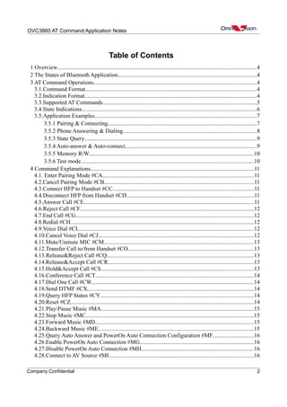 OVC3860 AT Command Application Notes
Table of Contents
1 Overview.........................................................................................................................................4
2 The States of Bluetooth Application................................................................................................4
3 AT Command Operations................................................................................................................4
3.1.Command Format......................................................................................................................4
3.2.Indication Format.......................................................................................................................4
3.3.Supported AT Commands..........................................................................................................5
3.4.State Indications.........................................................................................................................6
3.5.Application Examples................................................................................................................7
3.5.1 Pairing & Connecting.......................................................................................................7
3.5.2 Phone Answering & Dialing............................................................................................8
3.5.3 State Query.......................................................................................................................9
3.5.4 Auto-answer & Auto-connect...........................................................................................9
3.5.5 Memory R/W.................................................................................................................10
3.5.6 Test mode.......................................................................................................................10
4 Command Explanations.................................................................................................................11
4.1. Enter Pairing Mode #CA........................................................................................................11
4.2.Cancel Pairing Mode #CB.......................................................................................................11
4.3.Connect HFP to Handset #CC.................................................................................................11
4.4.Disconnect HFP from Handset #CD........................................................................................11
4.5.Answer Call #CE.....................................................................................................................11
4.6.Reject Call #CF........................................................................................................................12
4.7.End Call #CG...........................................................................................................................12
4.8.Redial #CH..............................................................................................................................12
4.9.Voice Dial #CI.........................................................................................................................12
4.10.Cancel Voice Dial #CJ...........................................................................................................12
4.11.Mute/Unmute MIC #CM.......................................................................................................13
4.12.Transfer Call to/from Handset #CO.......................................................................................13
4.13.Release&Reject Call #CQ.....................................................................................................13
4.14.Release&Accept Call #CR.....................................................................................................13
4.15.Hold&Accept Call #CS.........................................................................................................13
4.16.Conference Call #CT.............................................................................................................14
4.17.Dial One Call #CW................................................................................................................14
4.18.Send DTMF #CX...................................................................................................................14
4.19.Query HFP Status #CY..........................................................................................................14
4.20.Reset #CZ..............................................................................................................................14
4.21.Play/Pause Music #MA.........................................................................................................15
4.22.Stop Music #MC....................................................................................................................15
4.23.Forward Music #MD.............................................................................................................15
4.24.Backward Music #ME...........................................................................................................15
4.25.Query Auto Answer and PowerOn Auto Connection Configuration #MF............................16
4.26.Enable PowerOn Auto Connection #MG...............................................................................16
4.27.Disable PowerOn Auto Connection #MH.............................................................................16
4.28.Connect to AV Source #MI....................................................................................................16
Company Confidential 2
 