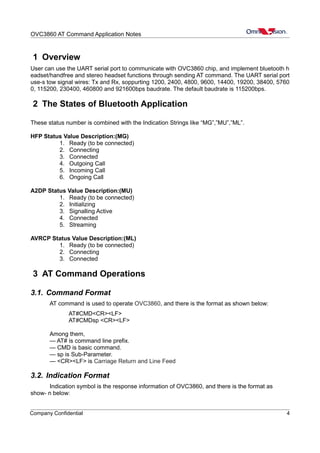 OVC3860 AT Command Application Notes
1 Overview
User can use the UART serial port to communicate with OVC3860 chip, and implement bluetooth h
eadset/handfree and stereo headset functions through sending AT command. The UART serial port
use-s tow signal wires: Tx and Rx, soppurting 1200, 2400, 4800, 9600, 14400, 19200, 38400, 5760
0, 115200, 230400, 460800 and 921600bps baudrate. The default baudrate is 115200bps.
2 The States of Bluetooth Application
These status number is combined with the Indication Strings like “MG”,”MU”,”ML”.
HFP Status Value Description:(MG)
1. Ready (to be connected)
2. Connecting
3. Connected
4. Outgoing Call
5. Incoming Call
6. Ongoing Call
A2DP Status Value Description:(MU)
1. Ready (to be connected)
2. Initializing
3. Signalling Active
4. Connected
5. Streaming
AVRCP Status Value Description:(ML)
1. Ready (to be connected)
2. Connecting
3. Connected
3 AT Command Operations
3.1. Command Format
AT command is used to operate OVC3860, and there is the format as shown below:
AT#CMD<CR><LF>
AT#CMDsp <CR><LF>
Among them,
— AT# is command line prefix.
— CMD is basic command.
— sp is Sub-Parameter.
— <CR><LF> is Carriage Return and Line Feed
3.2. Indication Format
Indication symbol is the response information of OVC3860, and there is the format as
show- n below:
Company Confidential 4
 