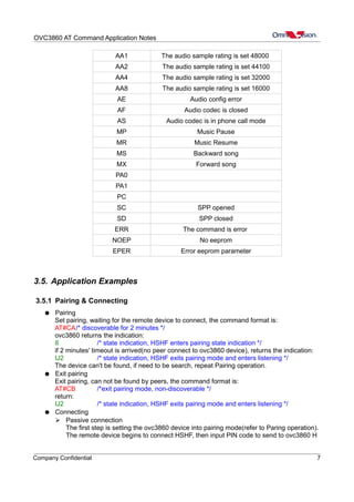 OVC3860 AT Command Application Notes
AA1 The audio sample rating is set 48000
AA2 The audio sample rating is set 44100
AA4 The audio sample rating is set 32000
AA8 The audio sample rating is set 16000
AE Audio config error
AF Audio codec is closed
AS Audio codec is in phone call mode
MP Music Pause
MR Music Resume
MS Backward song
MX Forward song
PA0
PA1
PC
SC SPP opened
SD SPP closed
ERR The command is error
NOEP No eeprom
EPER Error eeprom parameter
3.5. Application Examples
3.5.1 Pairing & Connecting
● Pairing
Set pairing, waiting for the remote device to connect, the command format is:
AT#CA/* discoverable for 2 minutes */
ovc3860 returns the indication:
II /* state indication, HSHF enters pairing state indication */
if 2 minutes' timeout is arrived(no peer connect to ovc3860 device), returns the indication:
IJ2 /* state indication, HSHF exits pairing mode and enters listening */
The device can't be found, if need to be search, repeat Pairing operation.
● Exit pairing
Exit pairing, can not be found by peers, the command format is:
AT#CB /*exit pairing mode, non-discoverable */
return:
IJ2 /* state indication, HSHF exits pairing mode and enters listening */
● Connecting
➢ Passive connection
The first step is setting the ovc3860 device into pairing mode(refer to Paring operation).
The remote device begins to connect HSHF, then input PIN code to send to ovc3860 H
Company Confidential 7
 