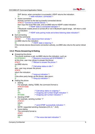 OVC3860 AT Command Application Notes
SHF device, when connection is successful, HSHF returns the indication:
IV /* state indication, connected */
➢ Active connection
Actively connect to the last successful connected device
AT#CC/* Connect to remote Device */
then input the local PIN code, and ovc3860 returns HSHF's state indication:
IV /* HSHF state is connected indication */
if Bluetooth mobile phone is turned off or not in Bluetooth signal range, will return a stat
us indication:
IJ2 /* HSHF exits pairing mode and enters listening state indication*/
● Exit connecting
Send the command:
AT#CD /* ACL disconnect from remote */
ovc3860 returns the indication:
IA /* HSHF state is listening */
if the remote device disconnects connection actively, ovc3860 also returns the same indicat
ion.
3.5.2 Phone Answering & Dialing
● Answering the phone
The phone receives a call, ovc3860 returns the indication, such as:
02167850001 /* Receive a incoming call 02167850001 */
at this time, user may refuse to answer the phone:
AT#CF /* Refuse to answer the phone */
ovc3860 returns:
IF /* Call-setup status is idle */
also, user may answer the phone:
AT#CE
return the indication:
IF /* hang-up indication */
if the other party hangs up the phone, also return:
IF /* hang-up indication */
● Dialing the phone
➢ Dialing
For example, dialing 10086, the command format is:
AT#CW10086
return
IC /* Call-setup status is outgoing */
IP5 /* Outgoing call number length indication */
IR10086 /* Outgoing call number indication */
➢ Sending DTMF
For example, sending number “1”
AT#CX1
return:
OK /* send DTMF successfully indication */
NOTE: sopported sending characters (0-9, #, *, A-D).
➢ Voice dialing
The command format is:
AT#CI
return:
PE /* The voice dial start indication */
Company Confidential 8
 