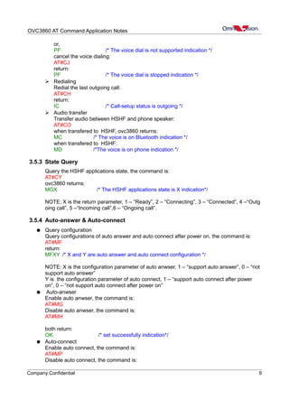 OVC3860 AT Command Application Notes
or,
PF /* The voice dial is not supported indication */
cancel the voice dialing:
AT#CJ
return:
PF /* The voice dial is stopped indication */
➢ Redialing
Redial the last outgoing call:
AT#CH
return:
IC /* Call-setup status is outgoing */
➢ Audio transfer
Transfer audio between HSHF and phone speaker:
AT#CO
when transfered to HSHF, ovc3860 returns:
MC /* The voice is on Bluetooth indication */
when transfered to HSHF:
MD /*The voice is on phone indication */
3.5.3 State Query
Query the HSHF applications state, the command is:
AT#CY
ovc3860 returns:
MGX /* The HSHF applications state is X indication*/
NOTE: X is the return parameter, 1 – “Ready”, 2 – “Connecting”, 3 – “Connected”, 4 –“Outg
oing call”, 5 –“Incoming call”,6 – “Ongoing call”.
3.5.4 Auto-answer & Auto-connect
● Query configuration
Query configurations of auto answer and auto connect after power on, the command is:
AT#MF
return:
MFXY /* X and Y are auto answer and auto connect configuration */
NOTE: X is the configuration parameter of auto anwser, 1 – “support auto answer”, 0 – “not
support auto answer”
Y is the configuration parameter of auto connect, 1 – “support auto connect after power
on”, 0 – “not support auto connect after power on”
● Auto-anwser
Enable auto anwser, the command is:
AT#MG
Disable auto anwser, the command is:
AT#MH
both return:
OK /* set successfully indication*/
● Auto-connect
Enable auto connect, the command is:
AT#MP
Disable auto connect, the command is:
Company Confidential 9
 