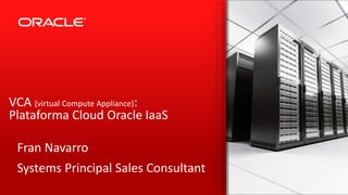 VCA (virtual Compute Appliance): 
Plataforma Cloud Oracle IaaS 
Fran Navarro 
Systems Principal Sales Consultant 
Copyright © 2014 Oracle and/or its affiliates. All rights reserved. | 
 