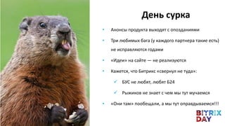 • Анонсы продукта выходят с опозданиями
• Три любимых бага (у каждого партнера такие есть)
не исправляются годами
• «Идеи» на сайте — не реализуются
• Кажется, что Битрикс «свернул не туда»:
 БУС не любят, любят Б24
 Рыжиков не знает с чем мы тут мучаемся
• «Они там» пообещали, а мы тут оправдываемся!!!
День сурка
 