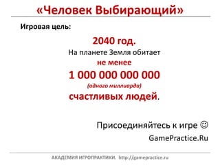 «Человек Выбирающий»
Игровая цель:
2040 год.
На планете Земля обитает
не менее
1 000 000 000 000
(одного миллиарда)
счастливых людей.
Присоединяйтесь к игре 
GamePractice.Ru
___________________________________________________________________________________________________________________________
АКАДЕМИЯ ИГРОПРАКТИКИ. http://gamepractice.ru
 