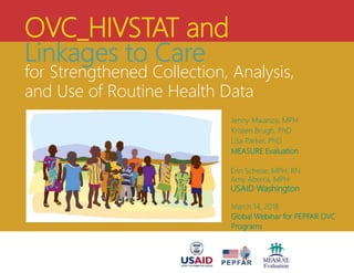 OVC_HIVSTAT and
Linkages to Care
for Strengthened Collection, Analysis,
and Use of Routine Health Data
Jenny Mwanza, MPH
Kristen Brugh, PhD
Lisa Parker, PhD
MEASURE Evaluation
Erin Schelar, MPH, RN
Amy Aberra, MPH
USAID Washington
March 14, 2018
Global Webinar for PEPFAR OVC
Programs
 