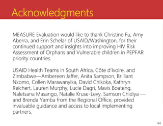 Acknowledgments
MEASURE Evaluation would like to thank Christine Fu, Amy
Aberra, and Erin Schelar of USAID/Washington, for their
continued support and insights into improving HIV Risk
Assessment of Orphans and Vulnerable children in PEPFAR
priority countries.
USAID Health Teams in South Africa, Côte d’Ivoire, and
Zimbabwe—Ambereen Jaffer, Anita Sampson, Brilliant
Nkomo, Collen Marawanyika, David Chikoka, Kathryn
Reichert, Lauren Murphy, Lucie Dagri, Mavis Boateng,
Naletsana Masango, Natalie Kruse-Levy, Samson Chidiya —
and Brenda Yamba from the Regional Office, provided
invaluable guidance and access to local implementing
partners.
44
 