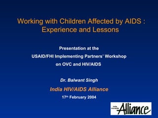 Working with Children Affected by AIDS : Experience and Lessons Presentation at the USAID/FHI Implementing Partners’ Workshop on OVC and HIV/AIDS   Dr. Balwant Singh India HIV/AIDS Alliance 17 th  February 2004 