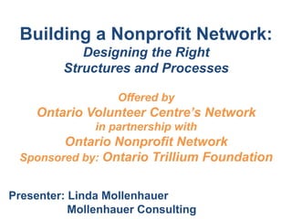 Building a Nonprofit Network:
Designing the Right
Structures and Processes
!
Offered by
Ontario Volunteer Centre’s Network
in partnership with
Ontario Nonprofit Network
Sponsored by: Ontario Trillium Foundation
Presenter: Linda Mollenhauer
Mollenhauer Consulting
 