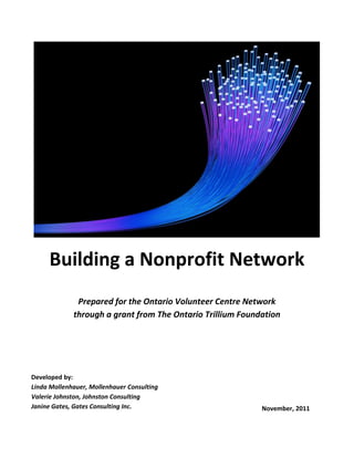 Building a Nonprofit Network
Prepared for the Ontario Volunteer Centre Network
through a grant from The Ontario Trillium Foundation
Developed by:
Linda Mollenhauer, Mollenhauer Consulting
Valerie Johnston, Johnston Consulting
Janine Gates, Gates Consulting Inc. November, 2011
 