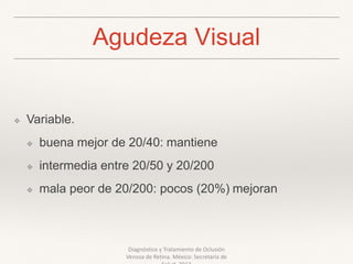 Agudeza Visual
❖ Variable.
❖ buena mejor de 20/40: mantiene
❖ intermedia entre 20/50 y 20/200
❖ mala peor de 20/200: pocos (20%) mejoran
Diagnóstico y Tratamiento de Oclusión
Venosa de Retina. México: Secretaría de
 