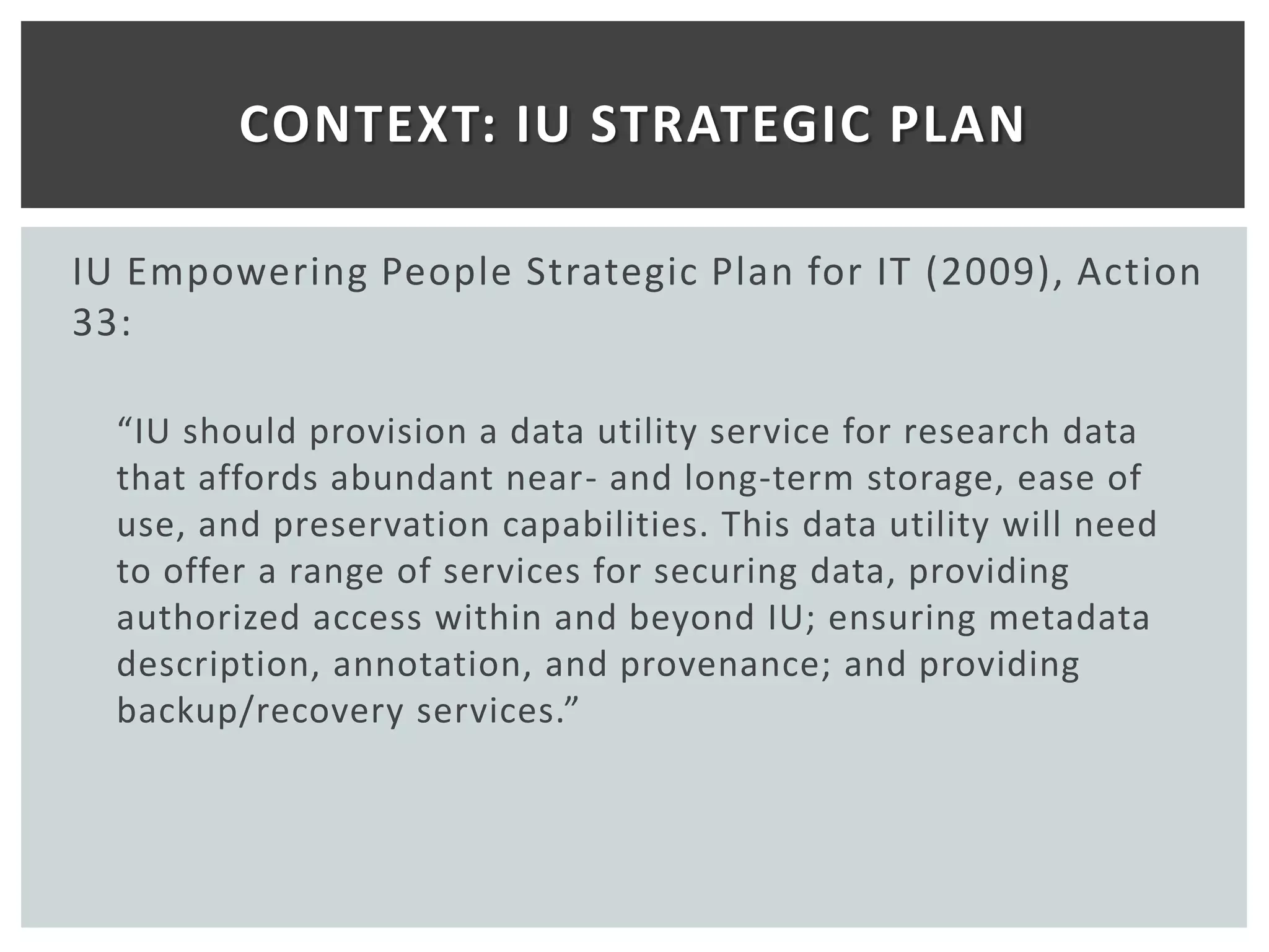 CONTEXT: IU STRATEGIC PLAN

IU Empowering People Strategic Plan for IT (2009), Action
33:

  “IU should provision a data utility service for research data
  that affords abundant near- and long-term storage, ease of
  use, and preservation capabilities. This data utility will need
  to offer a range of services for securing data, providing
  authorized access within and beyond IU; ensuring metadata
  description, annotation, and provenance; and providing
  backup/recovery services.”
 