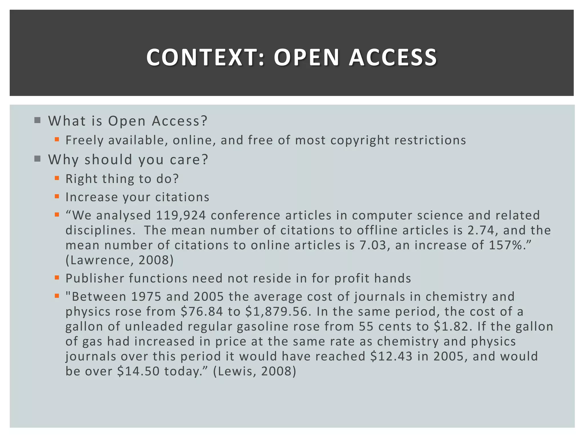 CONTEXT: OPEN ACCESS

 What is Open Access?
   Freely available, online, and free of most copyright restrictions
 Why should you care?
   Right thing to do?
   Increase your citations
   “We analysed 119,924 conference articles in computer science and related
    disciplines. The mean number of citations to offline articles is 2.74, and the
    mean number of citations to online articles is 7.03, an increase of 157%.”
    (Lawrence, 2008)
   Publisher functions need not reside in for profit hands
   "Between 1975 and 2005 the average cost of journals in chemistry and
    physics rose from $76.84 to $1,879.56. In the same period, the cost of a
    gallon of unleaded regular gasoline rose from 55 cents to $1.82. If the gallon
    of gas had increased in price at the same rate as chemistry and physics
    journals over this period it would have reached $12.43 in 2005, and would
    be over $14.50 today.” (Lewis, 2008)
 