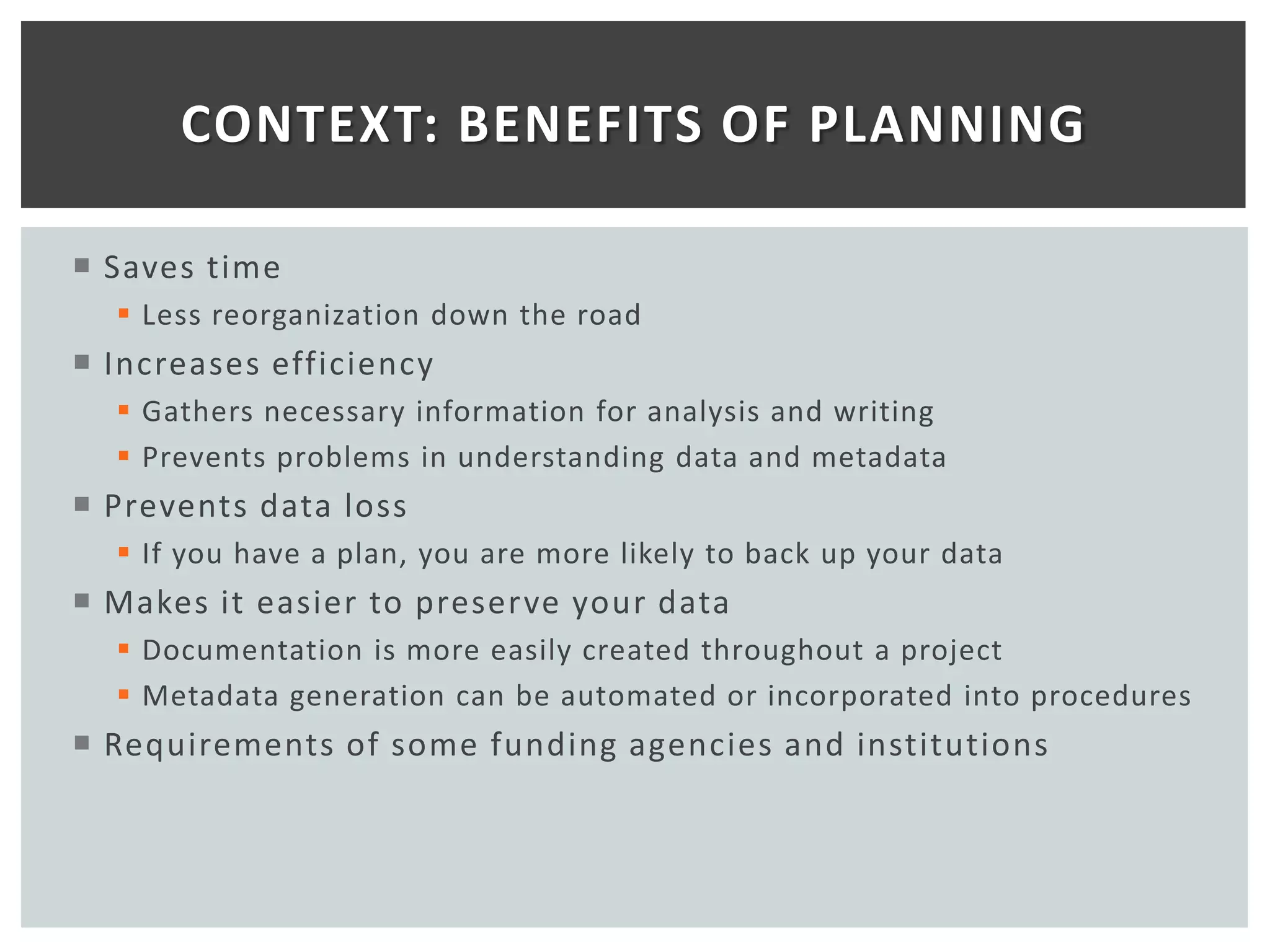 CONTEXT: BENEFITS OF PLANNING

 Saves time
   Less reorganization down the road
 Increases efficiency
   Gathers necessary information for analysis and writing
   Prevents problems in understanding data and metadata
 Prevents data loss
   If you have a plan, you are more likely to back up your data
 Makes it easier to preserve your data
   Documentation is more easily created throughout a project
   Metadata generation can be automated or incorporated into procedures
 Requirements of some funding agencies and institutions
 