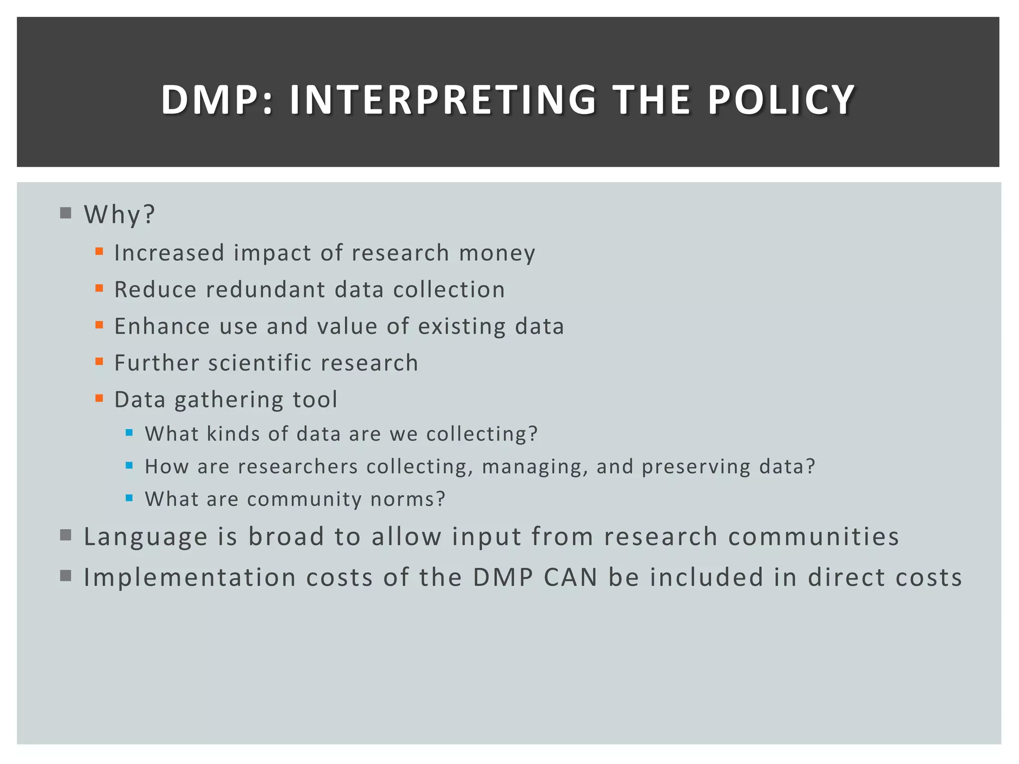 DMP: INTERPRETING THE POLICY

 Why?
     Increased impact of research money
     Reduce redundant data collection
     Enhance use and value of existing data
     Further scientific research
     Data gathering tool
       What kinds of data are we collecting?
       How are researchers collecting, managing, and preserving data?
       What are community norms?
 Language is broad to allow input from research communities
 Implementation costs of the DMP CAN be included in direct costs
 