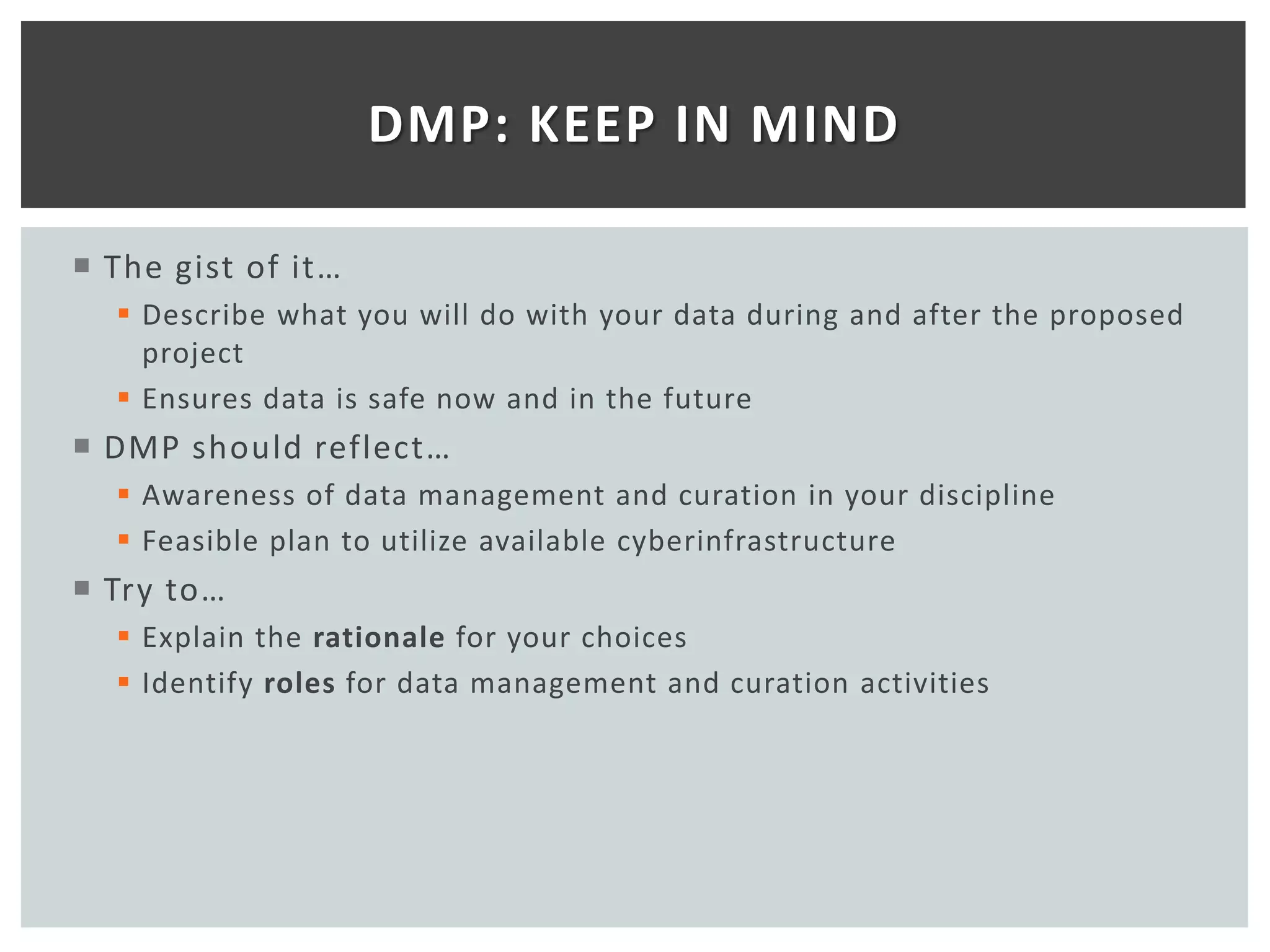 DMP: KEEP IN MIND

 The gist of it…
   Describe what you will do with your data during and after the proposed
    project
   Ensures data is safe now and in the future
 DMP should reflect…
   Awareness of data management and curation in your discipline
   Feasible plan to utilize available cyberinfrastructure
 Try to…
   Explain the rationale for your choices
   Identify roles for data management and curation activities
 