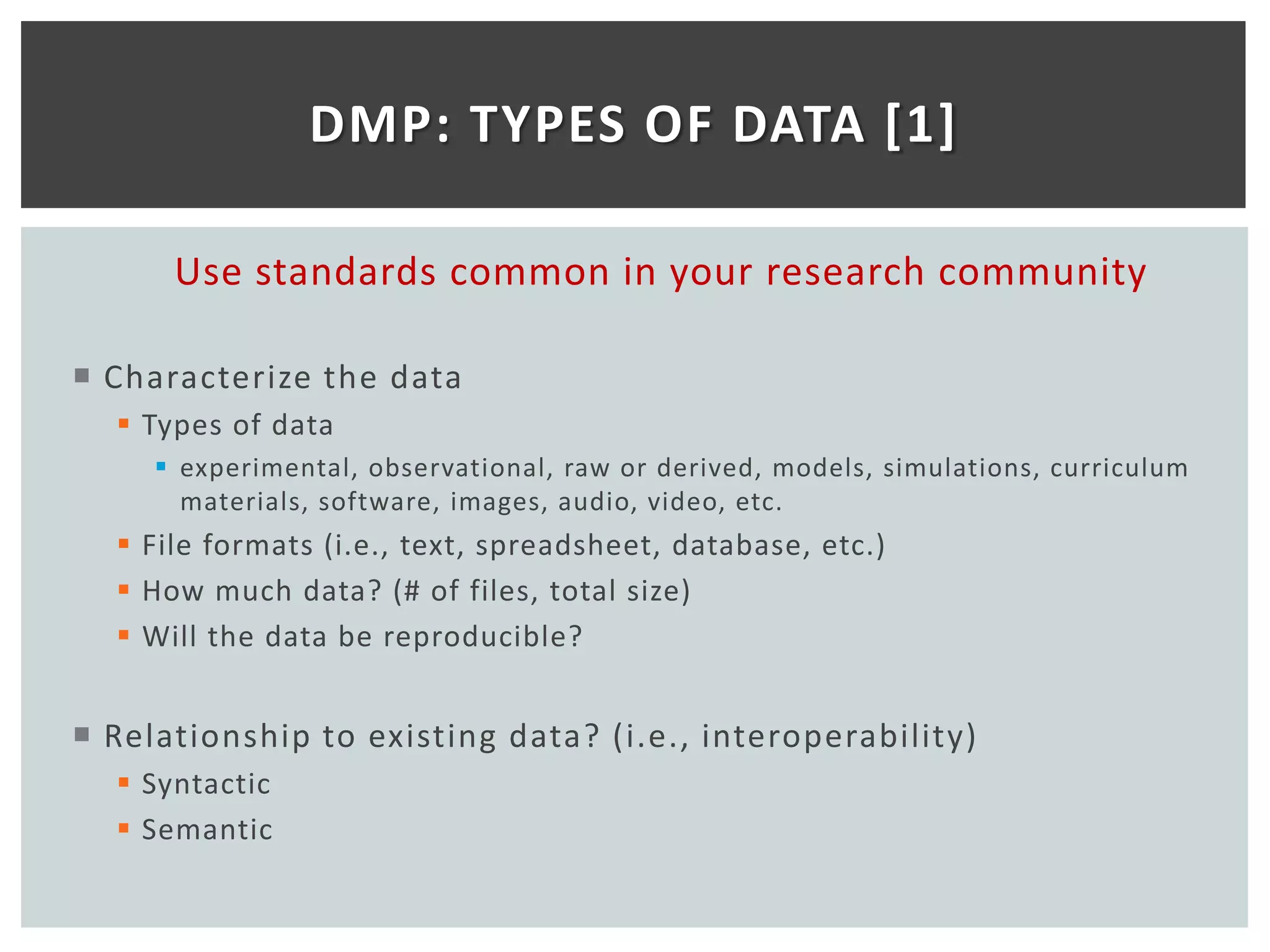 DMP: TYPES OF DATA [1]

      Use standards common in your research community

 Characterize the data
   Types of data
      experimental, observational, raw or derived, models, simulations, curriculum
       materials, software, images, audio, video, etc.
   File formats (i.e., text, spreadsheet, database, etc.)
   How much data? (# of files, total size)
   Will the data be reproducible?


 Relationship to existing data? (i.e., interoperability)
   Syntactic
   Semantic
 