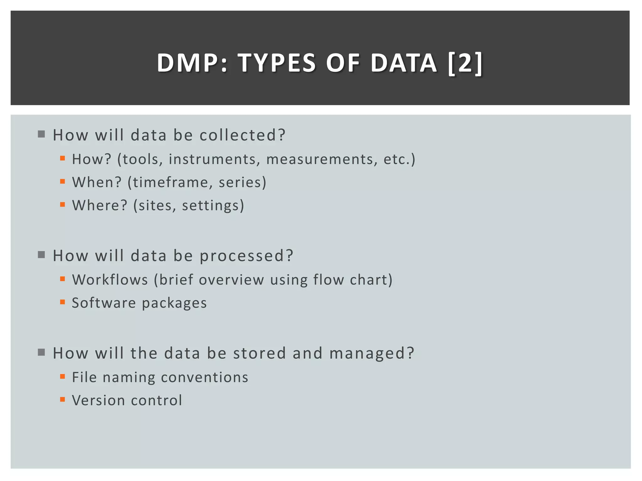 DMP: TYPES OF DATA [2]

 How will data be collected?
   How? (tools, instruments, measurements, etc.)
   When? (timeframe, series)
   Where? (sites, settings)


 How will data be processed?
   Workflows (brief overview using flow chart)
   Software packages


 How will the data be stored and managed?
   File naming conventions
   Version control
 