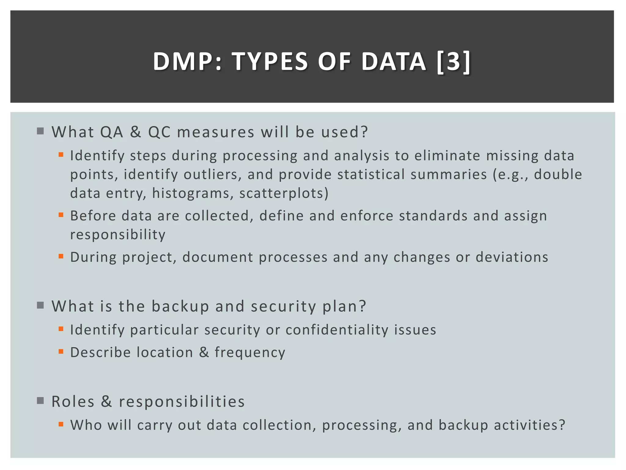 DMP: TYPES OF DATA [3]

 What QA & QC measures will be used?
   Identify steps during processing and analysis to eliminate missing data
    points, identify outliers, and provide statistical summaries (e.g., double
    data entry, histograms, scatterplots)
   Before data are collected, define and enforce standards and assign
    responsibility
   During project, document processes and any changes or deviations


 What is the backup and security plan?
   Identify particular security or confidentiality issues
   Describe location & frequency


 Roles & responsibilities
   Who will carry out data collection, processing, and backup activities?
 