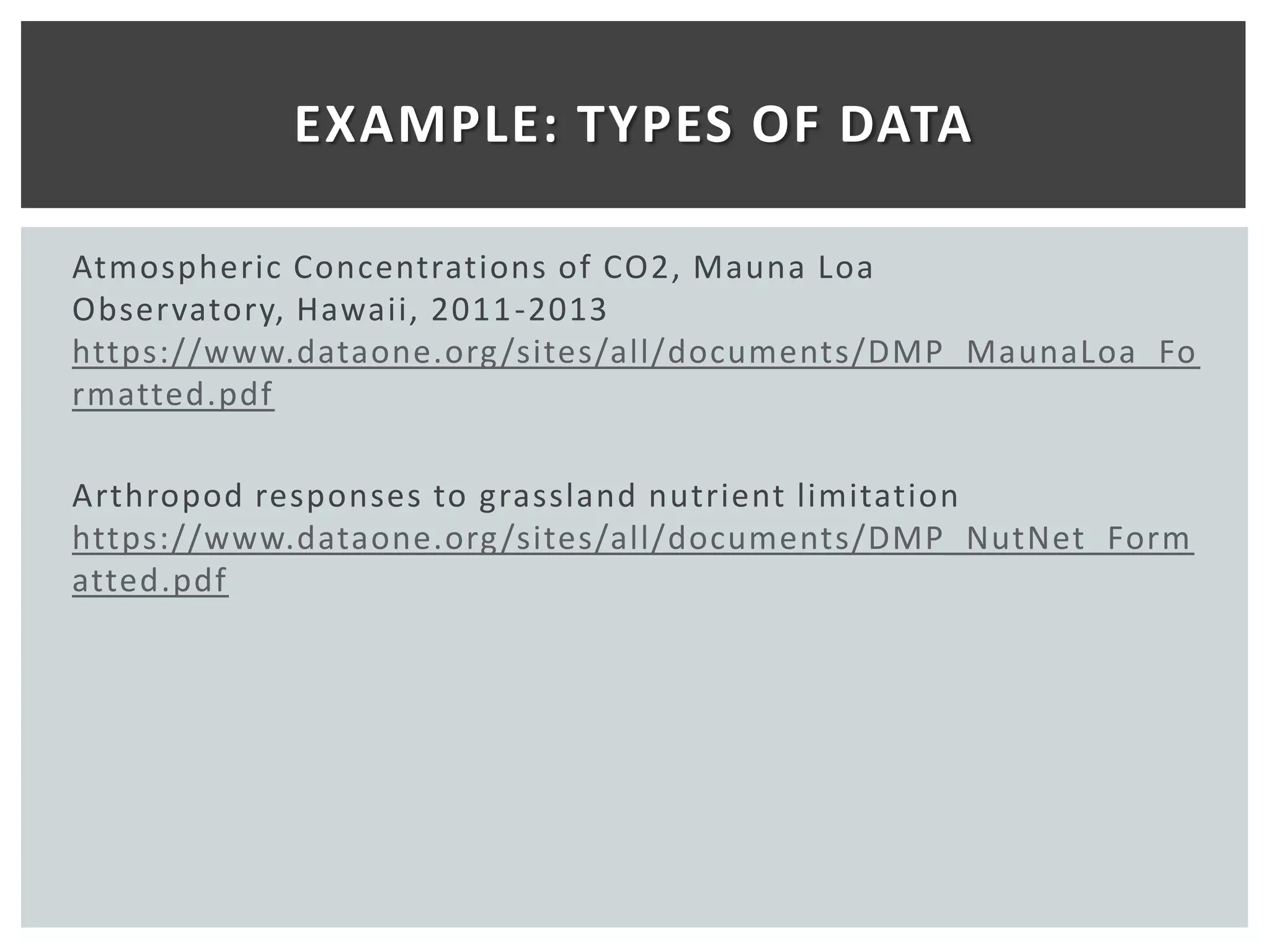 EXAMPLE: TYPES OF DATA

Atmospheric Concentrations of CO2, Mauna Loa
Observatory, Hawaii, 2011 -2013
https://www.dataone.org /sites/all/documents/DMP_MaunaLoa_Fo
rmatted.pdf

Arthropod responses to grassland nutrient limitation
https://www.dataone.org /sites/all/documents/DMP_NutNet_Form
atted.pdf
 