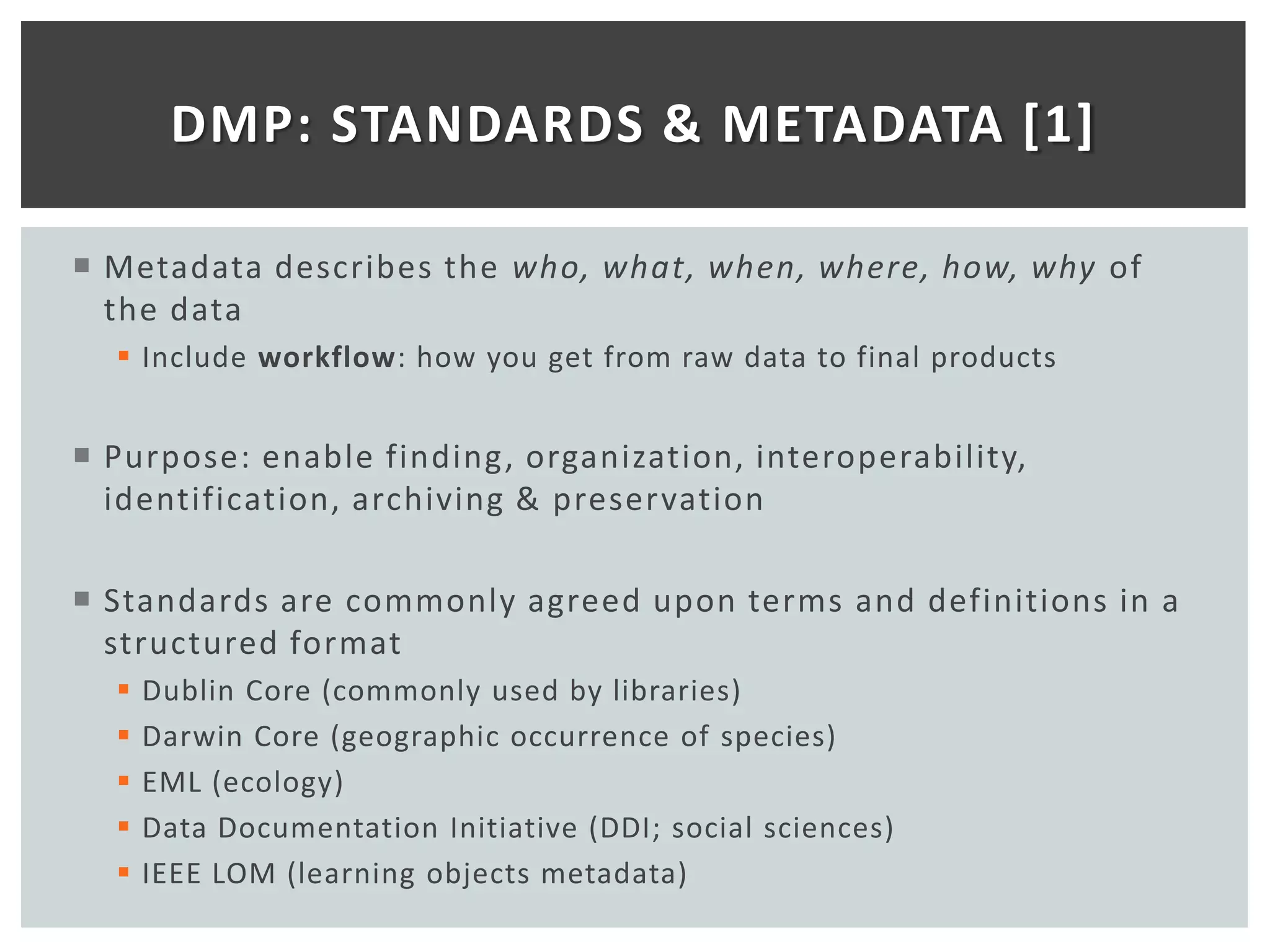 DMP: STANDARDS & METADATA [1]

 Metadata describes the who, what, when, where, how, why of
  the data
   Include workflow: how you get from raw data to final products


 Purpose: enable finding, organization, interoperability,
  identification, archiving & preservation

 Standards are commonly agreed upon terms and definitions in a
  structured format
     Dublin Core (commonly used by libraries)
     Darwin Core (geographic occurrence of species)
     EML (ecology)
     Data Documentation Initiative (DDI; social sciences)
     IEEE LOM (learning objects metadata)
 