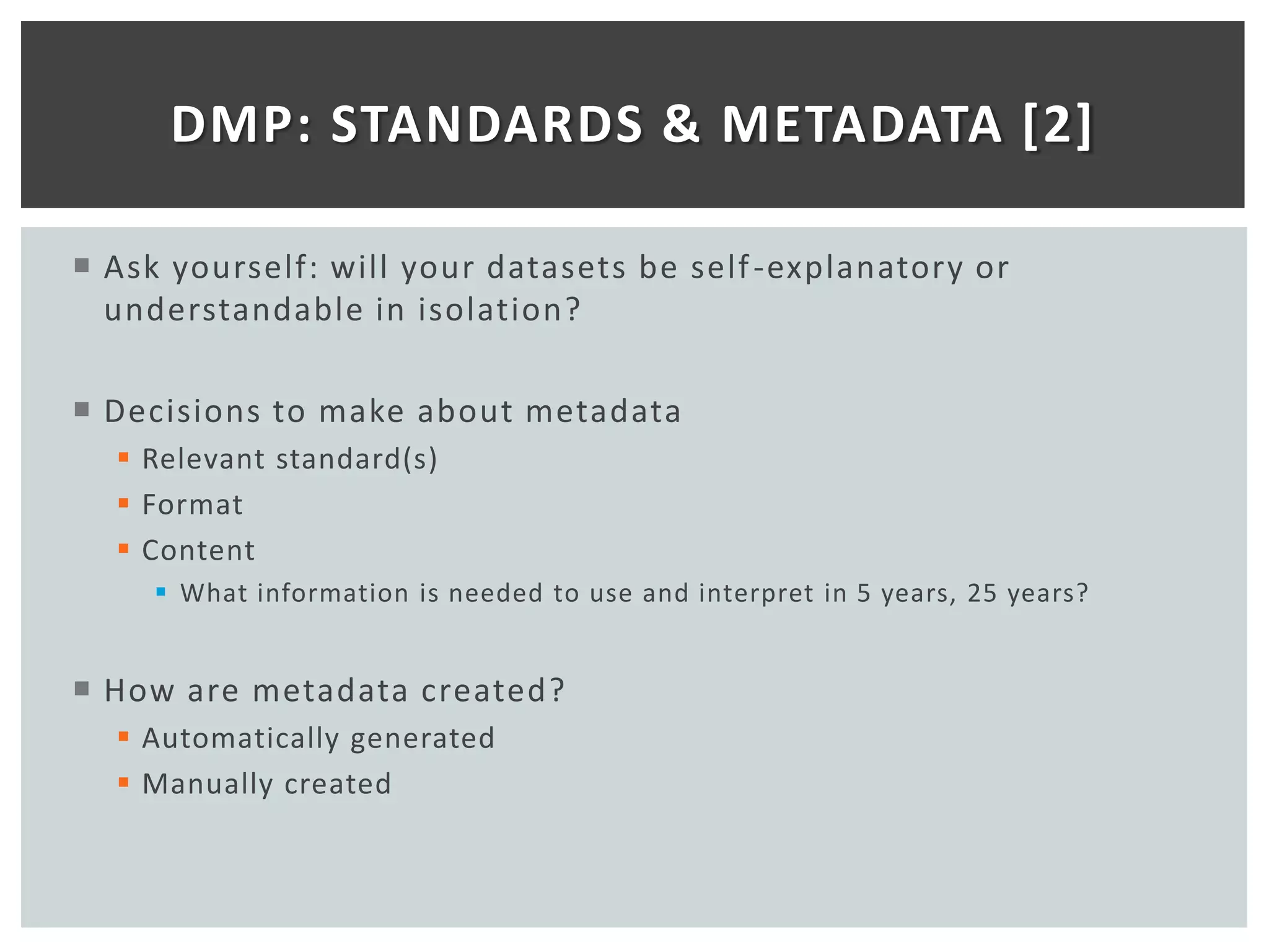 DMP: STANDARDS & METADATA [2]

 Ask yourself: will your datasets be self -explanatory or
  understandable in isolation?

 Decisions to make about metadata
   Relevant standard(s)
   Format
   Content
      What information is needed to use and interpret in 5 years, 25 years?


 How are metadata created?
   Automatically generated
   Manually created
 