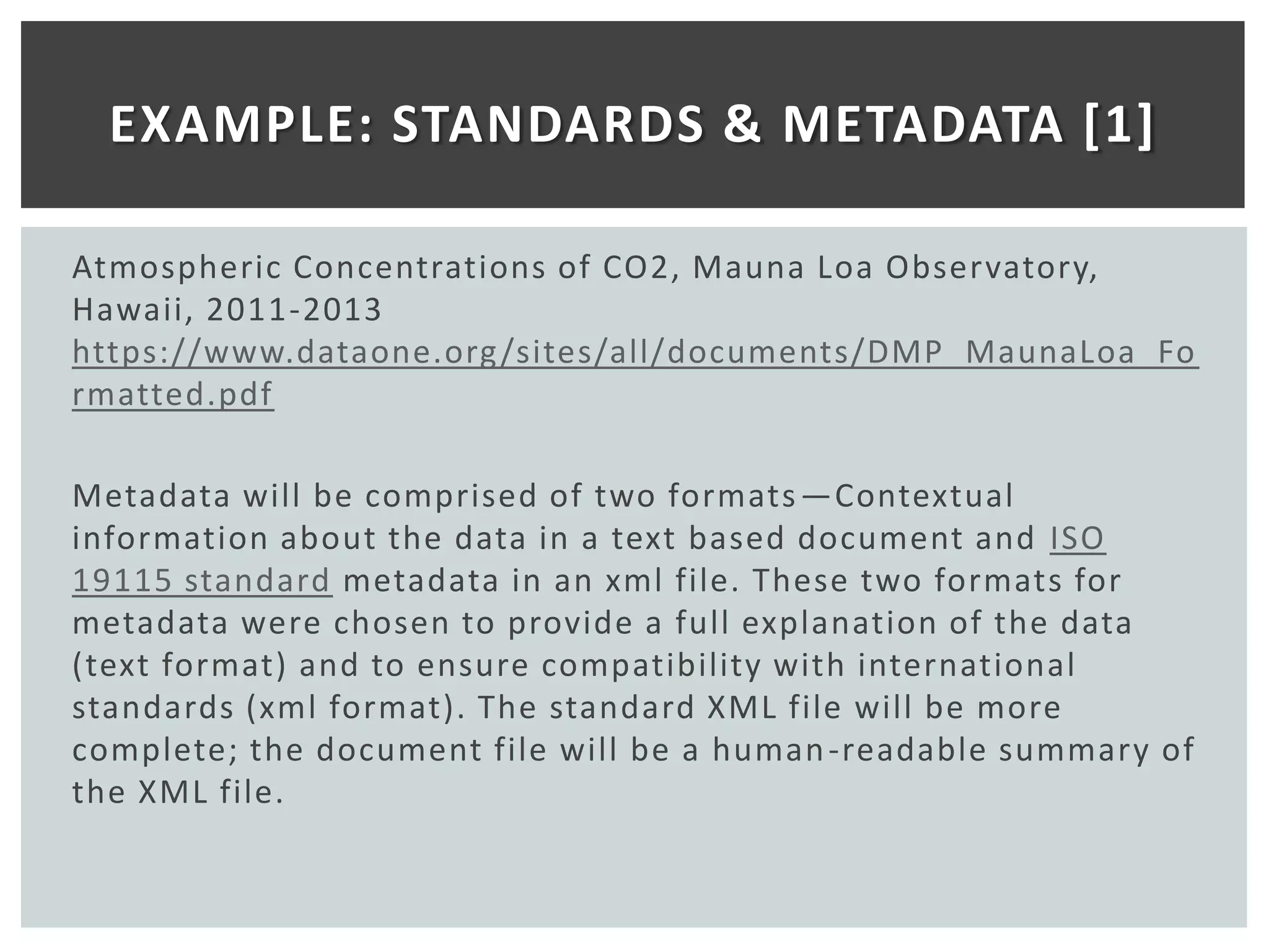 EXAMPLE: STANDARDS & METADATA [1]

Atmospheric Concentrations of CO2, Mauna Loa Observatory,
Hawaii, 2011-2013
https://www.dataone.org /sites/all/documents/DMP_MaunaLoa_Fo
rmatted.pdf

Metadata will be comprised of two formats —Contextual
information about the data in a text based document and ISO
19115 standard metadata in an xml file. These two formats for
metadata were chosen to provide a full explanation of the data
(text format) and to ensure compatibility with international
standards (xml format). The standard XML file will be more
complete; the document file will be a human -readable summary of
the XML file.
 